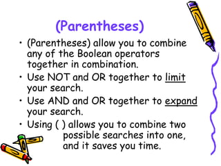 (Parentheses)
• (Parentheses) allow you to combine
any of the Boolean operators
together in combination.
• Use NOT and OR together to limit
your search.
• Use AND and OR together to expand
your search.
• Using ( ) allows you to combine two
possible searches into one,
and it saves you time.
 