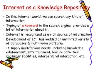• In this internet world, we can search any kind of
information.
• Typing of a keyword in the search engine provides a
lot of information about it.
• Internet is recognized as a rich source of information.
• Development of ICT has yielded an unlimited variety
of databases & multimedia platform.
• It supply multifarious needs including knowledge,
edutainment, entertainment, leisure activities,
consumer facilities, interpersonal interaction, etc.
Internet as a Knowledge Repository
 