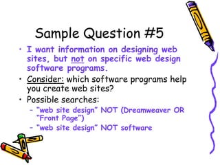 Sample Question #5
• I want information on designing web
sites, but not on specific web design
software programs.
• Consider: which software programs help
you create web sites?
• Possible searches:
– “web site design” NOT (Dreamweaver OR
“Front Page”)
– “web site design” NOT software
 