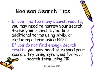 Tara Guthrie, 2010
Boolean Search Tips
• If you find too many search results,
you may need to narrow your search.
Revise your search by adding
additional terms using AND, or
excluding a term using NOT.
• If you do not find enough search
results, you may need to expand your
search. Try using synonyms for your
search term using OR.
 