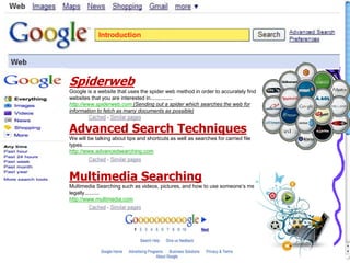 Introduction
Spiderweb
Google is a website that uses the spider web method in order to accurately find
websites that you are interested in...............
http://www.spiderweb.com (Sending out a spider which searches the web for
information to fetch as many documents as possible)
Advanced Search Techniques
We will be talking about tips and shortcuts as well as searches for carried file
types............................
http://www.advancedsearching.com
Multimedia Searching
Multimedia Searching such as videos, pictures, and how to use someone’s media
legally..........
http://www.multimedia.com
 