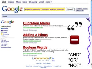 Advanced Searching Techniques (tips and Shortcuts)
Quotation Marks
Quotation marks will search for the exact phrase that was typed..............
http://www.quotationmarks.com
Adding a Minus
Adding minuses to a specific word tells the search engine to not search
for sites related to that word. ..........................
http://www.addinaminus.com
Boolean Words
AND, OR, AND NOT are all Boolean words that allow someone to refine
their search and are powerful words for searching...................
http://www.booleanwords.com
“AND”
“OR”
“NOT”
 
