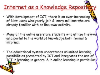 • With development of ICT, there is an ever-increasing no.
of New users who yearly join & many millions who are
already familiar with on line www activity.
• Many of the online users are students who utilize the www
as a portal to the world of knowledge both formal &
informal.
• The educational system understands unlimited learning
possibilities presented by ICT and integrates the use of
ICT in learning in general & in online learning in particular.
Internet as a Knowledge Repository
 