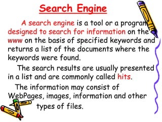 Search Engine
A search engine is a tool or a program
designed to search for information on the
www on the basis of specified keywords and
returns a list of the documents where the
keywords were found.
The search results are usually presented
in a list and are commonly called hits.
The information may consist of
WebPages, images, information and other
types of files.
 