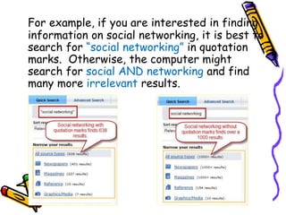 For example, if you are interested in finding
information on social networking, it is best to
search for “social networking” in quotation
marks. Otherwise, the computer might
search for social AND networking and find
many more irrelevant results.
 