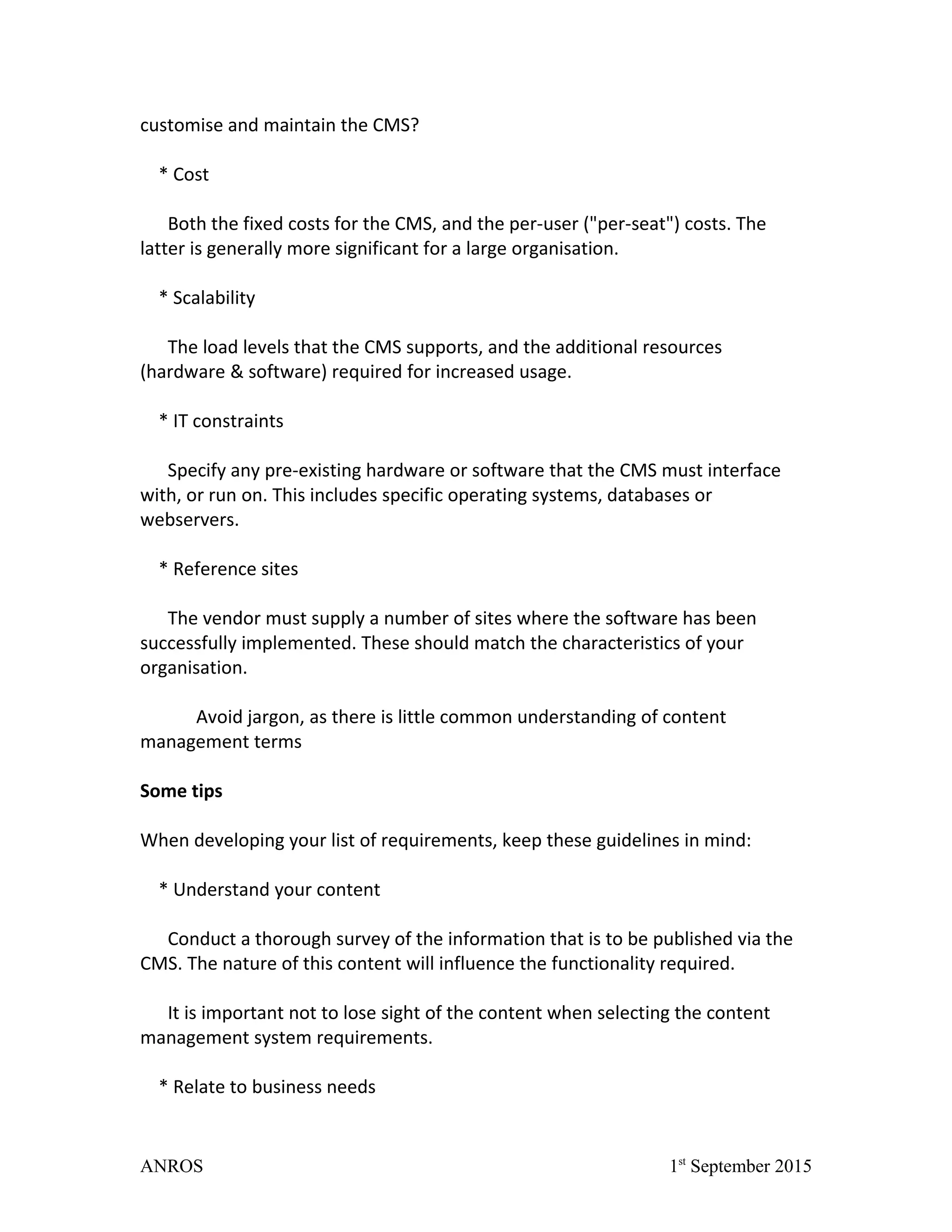 customise and maintain the CMS?
* Cost
Both the fixed costs for the CMS, and the per-user ("per-seat") costs. The
latter is generally more significant for a large organisation.
* Scalability
The load levels that the CMS supports, and the additional resources
(hardware & software) required for increased usage.
* IT constraints
Specify any pre-existing hardware or software that the CMS must interface
with, or run on. This includes specific operating systems, databases or
webservers.
* Reference sites
The vendor must supply a number of sites where the software has been
successfully implemented. These should match the characteristics of your
organisation.
Avoid jargon, as there is little common understanding of content
management terms
Some tips
When developing your list of requirements, keep these guidelines in mind:
* Understand your content
Conduct a thorough survey of the information that is to be published via the
CMS. The nature of this content will influence the functionality required.
It is important not to lose sight of the content when selecting the content
management system requirements.
* Relate to business needs
ANROS 1st
September 2015
 