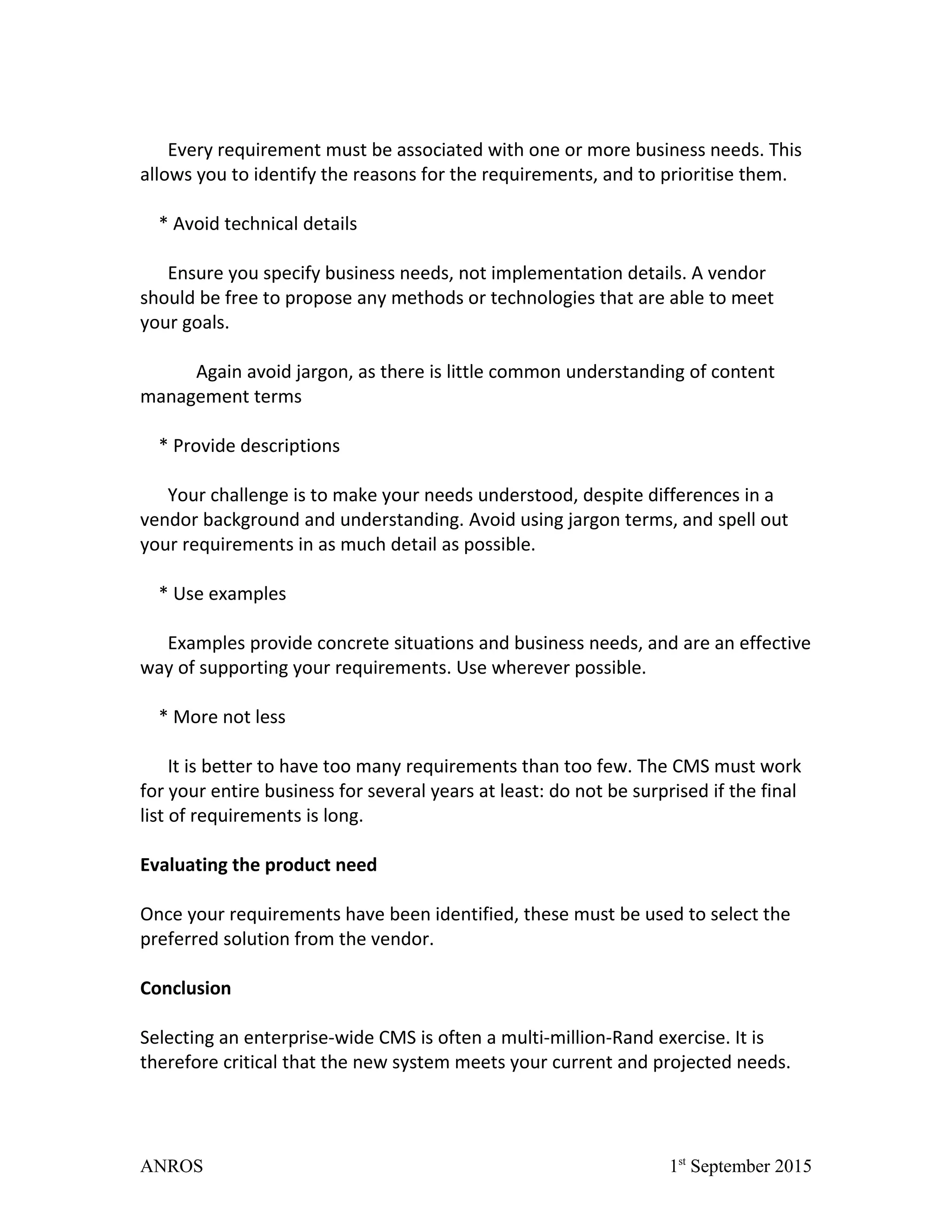 Every requirement must be associated with one or more business needs. This
allows you to identify the reasons for the requirements, and to prioritise them.
* Avoid technical details
Ensure you specify business needs, not implementation details. A vendor
should be free to propose any methods or technologies that are able to meet
your goals.
Again avoid jargon, as there is little common understanding of content
management terms
* Provide descriptions
Your challenge is to make your needs understood, despite differences in a
vendor background and understanding. Avoid using jargon terms, and spell out
your requirements in as much detail as possible.
* Use examples
Examples provide concrete situations and business needs, and are an effective
way of supporting your requirements. Use wherever possible.
* More not less
It is better to have too many requirements than too few. The CMS must work
for your entire business for several years at least: do not be surprised if the final
list of requirements is long.
Evaluating the product need
Once your requirements have been identified, these must be used to select the
preferred solution from the vendor.
Conclusion
Selecting an enterprise-wide CMS is often a multi-million-Rand exercise. It is
therefore critical that the new system meets your current and projected needs.
ANROS 1st
September 2015
 