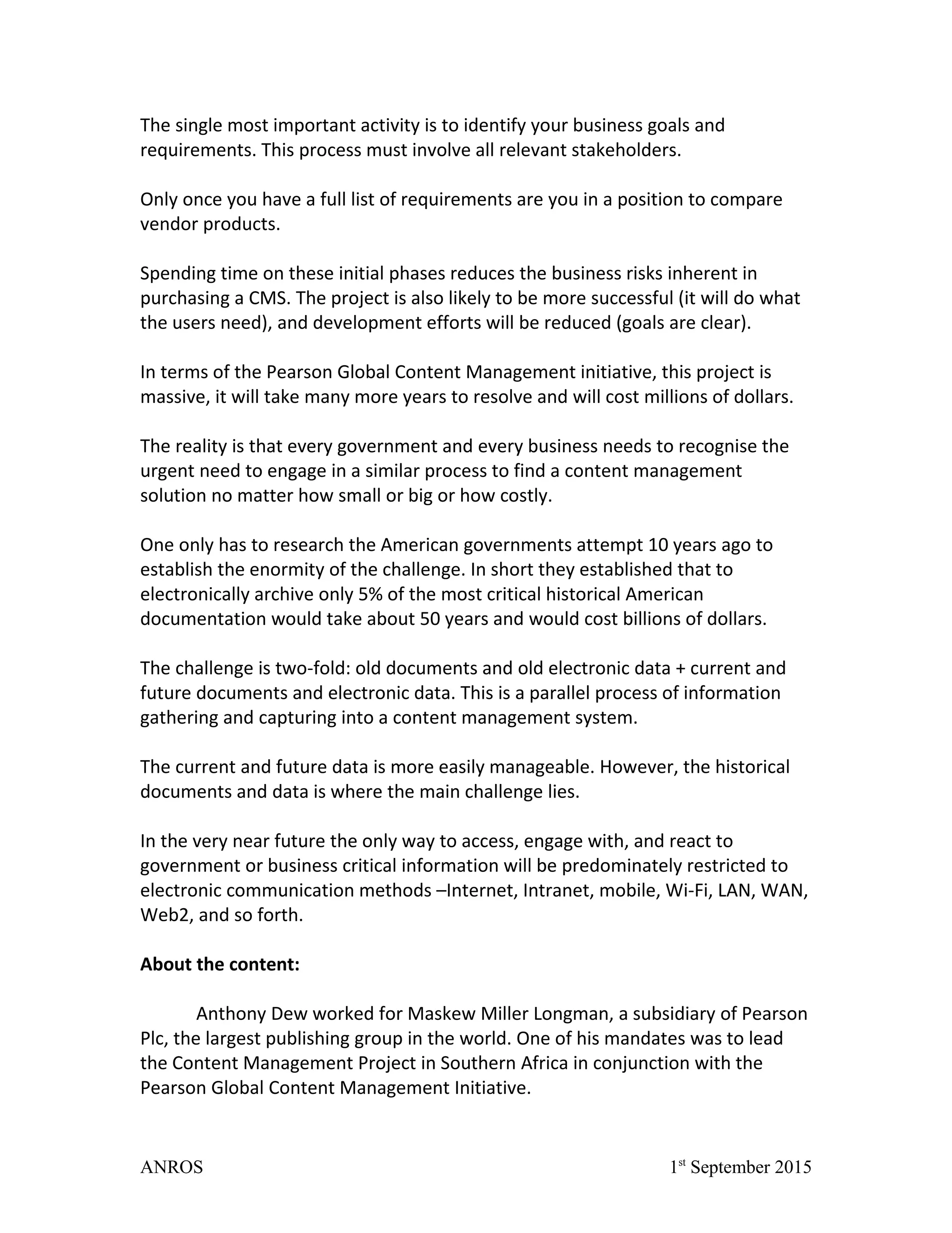The single most important activity is to identify your business goals and
requirements. This process must involve all relevant stakeholders.
Only once you have a full list of requirements are you in a position to compare
vendor products.
Spending time on these initial phases reduces the business risks inherent in
purchasing a CMS. The project is also likely to be more successful (it will do what
the users need), and development efforts will be reduced (goals are clear).
In terms of the Pearson Global Content Management initiative, this project is
massive, it will take many more years to resolve and will cost millions of dollars.
The reality is that every government and every business needs to recognise the
urgent need to engage in a similar process to find a content management
solution no matter how small or big or how costly.
One only has to research the American governments attempt 10 years ago to
establish the enormity of the challenge. In short they established that to
electronically archive only 5% of the most critical historical American
documentation would take about 50 years and would cost billions of dollars.
The challenge is two-fold: old documents and old electronic data + current and
future documents and electronic data. This is a parallel process of information
gathering and capturing into a content management system.
The current and future data is more easily manageable. However, the historical
documents and data is where the main challenge lies.
In the very near future the only way to access, engage with, and react to
government or business critical information will be predominately restricted to
electronic communication methods –Internet, Intranet, mobile, Wi-Fi, LAN, WAN,
Web2, and so forth.
About the content:
Anthony Dew worked for Maskew Miller Longman, a subsidiary of Pearson
Plc, the largest publishing group in the world. One of his mandates was to lead
the Content Management Project in Southern Africa in conjunction with the
Pearson Global Content Management Initiative.
ANROS 1st
September 2015
 