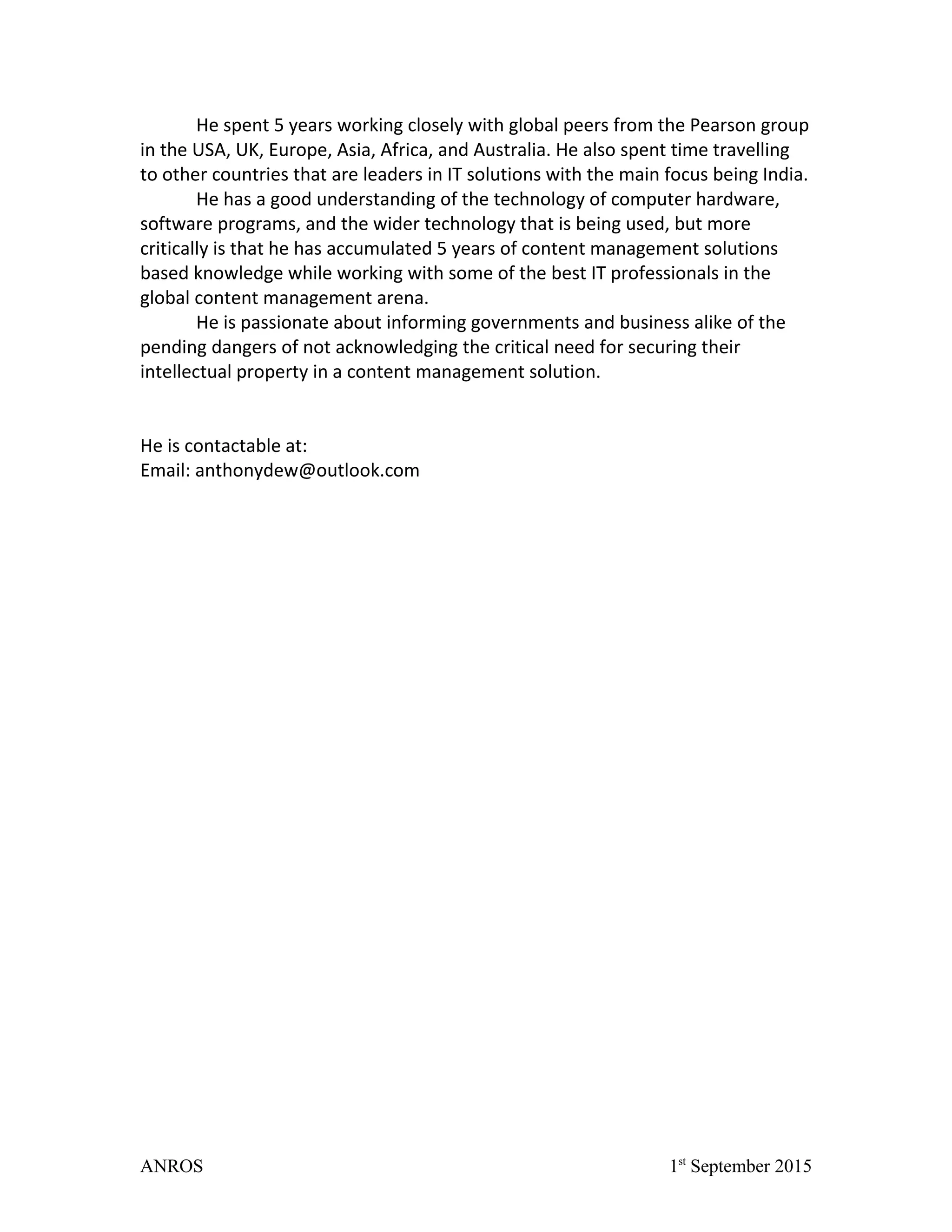 He spent 5 years working closely with global peers from the Pearson group
in the USA, UK, Europe, Asia, Africa, and Australia. He also spent time travelling
to other countries that are leaders in IT solutions with the main focus being India.
He has a good understanding of the technology of computer hardware,
software programs, and the wider technology that is being used, but more
critically is that he has accumulated 5 years of content management solutions
based knowledge while working with some of the best IT professionals in the
global content management arena.
He is passionate about informing governments and business alike of the
pending dangers of not acknowledging the critical need for securing their
intellectual property in a content management solution.
He is contactable at:
Email: anthonydew@outlook.com
ANROS 1st
September 2015
 