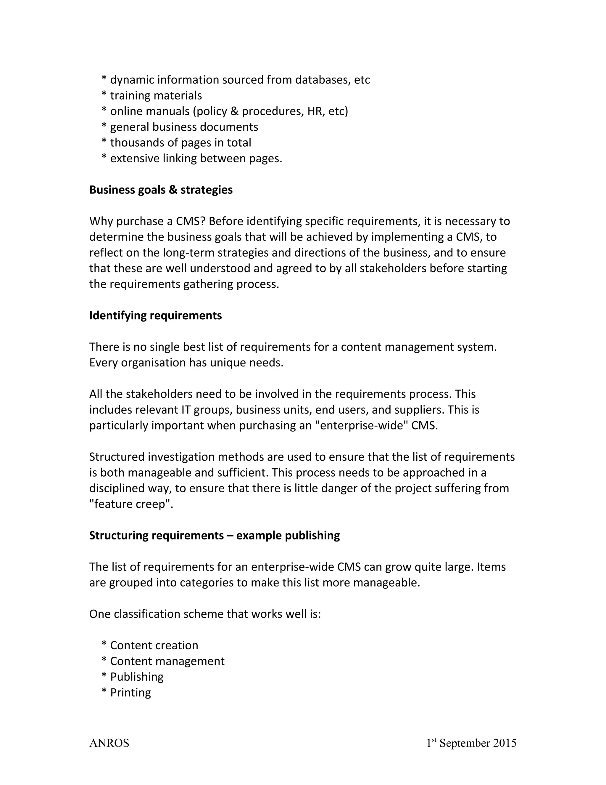 * dynamic information sourced from databases, etc
* training materials
* online manuals (policy & procedures, HR, etc)
* general business documents
* thousands of pages in total
* extensive linking between pages.
Business goals & strategies
Why purchase a CMS? Before identifying specific requirements, it is necessary to
determine the business goals that will be achieved by implementing a CMS, to
reflect on the long-term strategies and directions of the business, and to ensure
that these are well understood and agreed to by all stakeholders before starting
the requirements gathering process.
Identifying requirements
There is no single best list of requirements for a content management system.
Every organisation has unique needs.
All the stakeholders need to be involved in the requirements process. This
includes relevant IT groups, business units, end users, and suppliers. This is
particularly important when purchasing an "enterprise-wide" CMS.
Structured investigation methods are used to ensure that the list of requirements
is both manageable and sufficient. This process needs to be approached in a
disciplined way, to ensure that there is little danger of the project suffering from
"feature creep".
Structuring requirements – example publishing
The list of requirements for an enterprise-wide CMS can grow quite large. Items
are grouped into categories to make this list more manageable.
One classification scheme that works well is:
* Content creation
* Content management
* Publishing
* Printing
ANROS 1st
September 2015
 