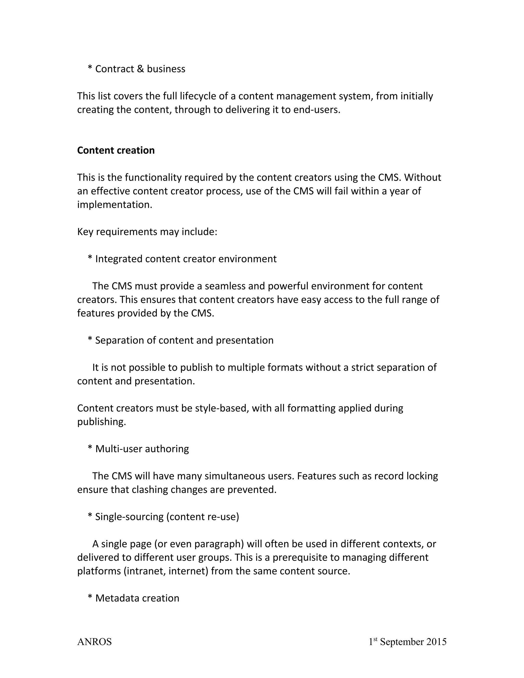 * Contract & business
This list covers the full lifecycle of a content management system, from initially
creating the content, through to delivering it to end-users.
Content creation
This is the functionality required by the content creators using the CMS. Without
an effective content creator process, use of the CMS will fail within a year of
implementation.
Key requirements may include:
* Integrated content creator environment
The CMS must provide a seamless and powerful environment for content
creators. This ensures that content creators have easy access to the full range of
features provided by the CMS.
* Separation of content and presentation
It is not possible to publish to multiple formats without a strict separation of
content and presentation.
Content creators must be style-based, with all formatting applied during
publishing.
* Multi-user authoring
The CMS will have many simultaneous users. Features such as record locking
ensure that clashing changes are prevented.
* Single-sourcing (content re-use)
A single page (or even paragraph) will often be used in different contexts, or
delivered to different user groups. This is a prerequisite to managing different
platforms (intranet, internet) from the same content source.
* Metadata creation
ANROS 1st
September 2015
 