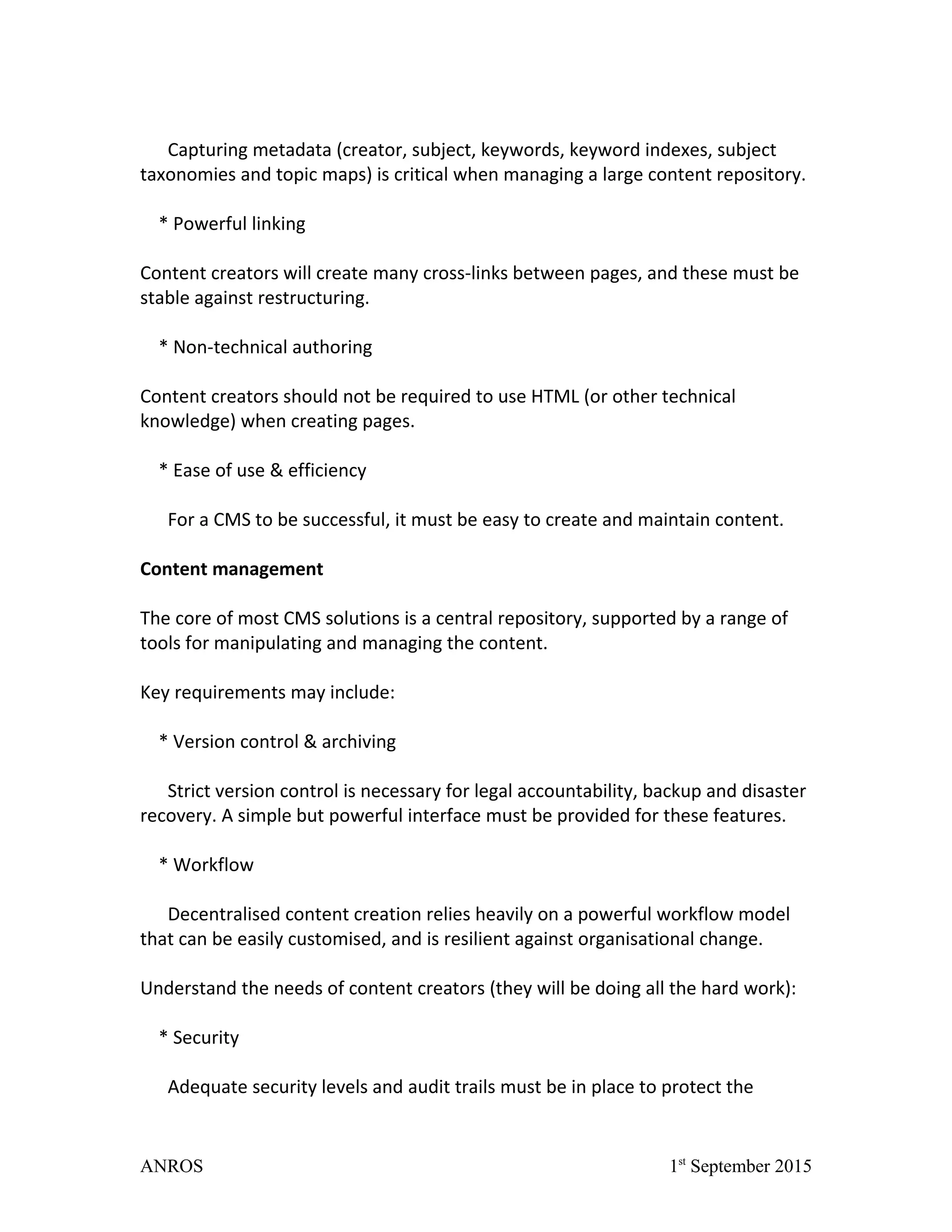 Capturing metadata (creator, subject, keywords, keyword indexes, subject
taxonomies and topic maps) is critical when managing a large content repository.
* Powerful linking
Content creators will create many cross-links between pages, and these must be
stable against restructuring.
* Non-technical authoring
Content creators should not be required to use HTML (or other technical
knowledge) when creating pages.
* Ease of use & efficiency
For a CMS to be successful, it must be easy to create and maintain content.
Content management
The core of most CMS solutions is a central repository, supported by a range of
tools for manipulating and managing the content.
Key requirements may include:
* Version control & archiving
Strict version control is necessary for legal accountability, backup and disaster
recovery. A simple but powerful interface must be provided for these features.
* Workflow
Decentralised content creation relies heavily on a powerful workflow model
that can be easily customised, and is resilient against organisational change.
Understand the needs of content creators (they will be doing all the hard work):
* Security
Adequate security levels and audit trails must be in place to protect the
ANROS 1st
September 2015
 