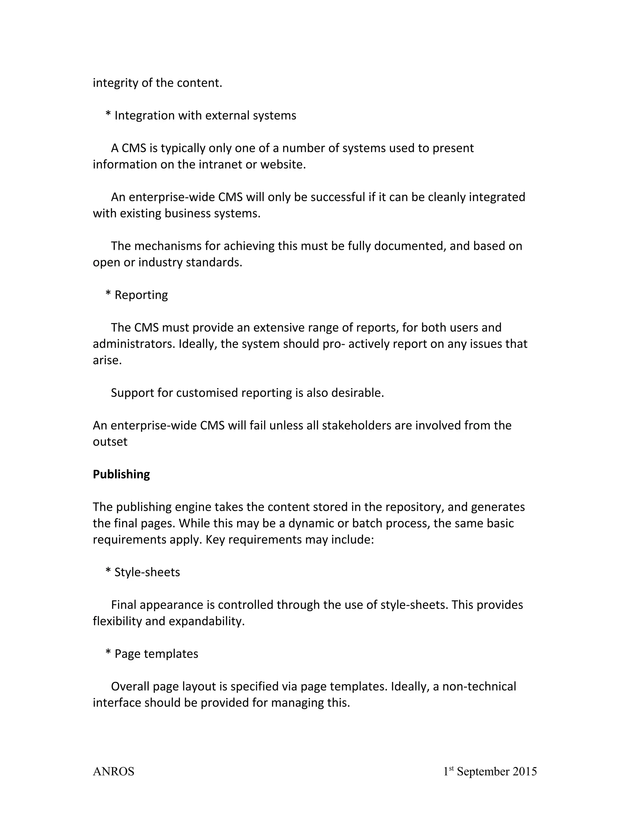 integrity of the content.
* Integration with external systems
A CMS is typically only one of a number of systems used to present
information on the intranet or website.
An enterprise-wide CMS will only be successful if it can be cleanly integrated
with existing business systems.
The mechanisms for achieving this must be fully documented, and based on
open or industry standards.
* Reporting
The CMS must provide an extensive range of reports, for both users and
administrators. Ideally, the system should pro- actively report on any issues that
arise.
Support for customised reporting is also desirable.
An enterprise-wide CMS will fail unless all stakeholders are involved from the
outset
Publishing
The publishing engine takes the content stored in the repository, and generates
the final pages. While this may be a dynamic or batch process, the same basic
requirements apply. Key requirements may include:
* Style-sheets
Final appearance is controlled through the use of style-sheets. This provides
flexibility and expandability.
* Page templates
Overall page layout is specified via page templates. Ideally, a non-technical
interface should be provided for managing this.
ANROS 1st
September 2015
 