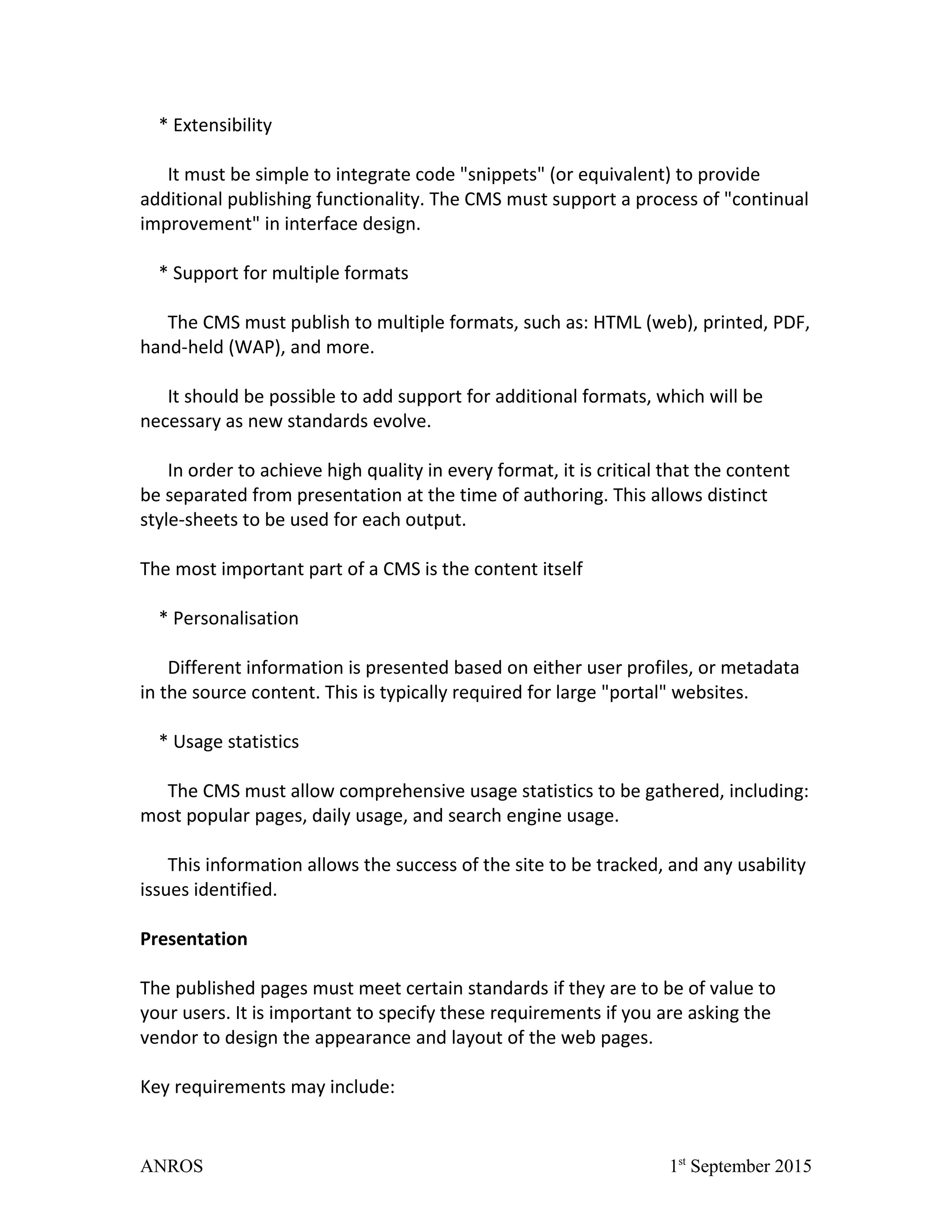 * Extensibility
It must be simple to integrate code "snippets" (or equivalent) to provide
additional publishing functionality. The CMS must support a process of "continual
improvement" in interface design.
* Support for multiple formats
The CMS must publish to multiple formats, such as: HTML (web), printed, PDF,
hand-held (WAP), and more.
It should be possible to add support for additional formats, which will be
necessary as new standards evolve.
In order to achieve high quality in every format, it is critical that the content
be separated from presentation at the time of authoring. This allows distinct
style-sheets to be used for each output.
The most important part of a CMS is the content itself
* Personalisation
Different information is presented based on either user profiles, or metadata
in the source content. This is typically required for large "portal" websites.
* Usage statistics
The CMS must allow comprehensive usage statistics to be gathered, including:
most popular pages, daily usage, and search engine usage.
This information allows the success of the site to be tracked, and any usability
issues identified.
Presentation
The published pages must meet certain standards if they are to be of value to
your users. It is important to specify these requirements if you are asking the
vendor to design the appearance and layout of the web pages.
Key requirements may include:
ANROS 1st
September 2015
 