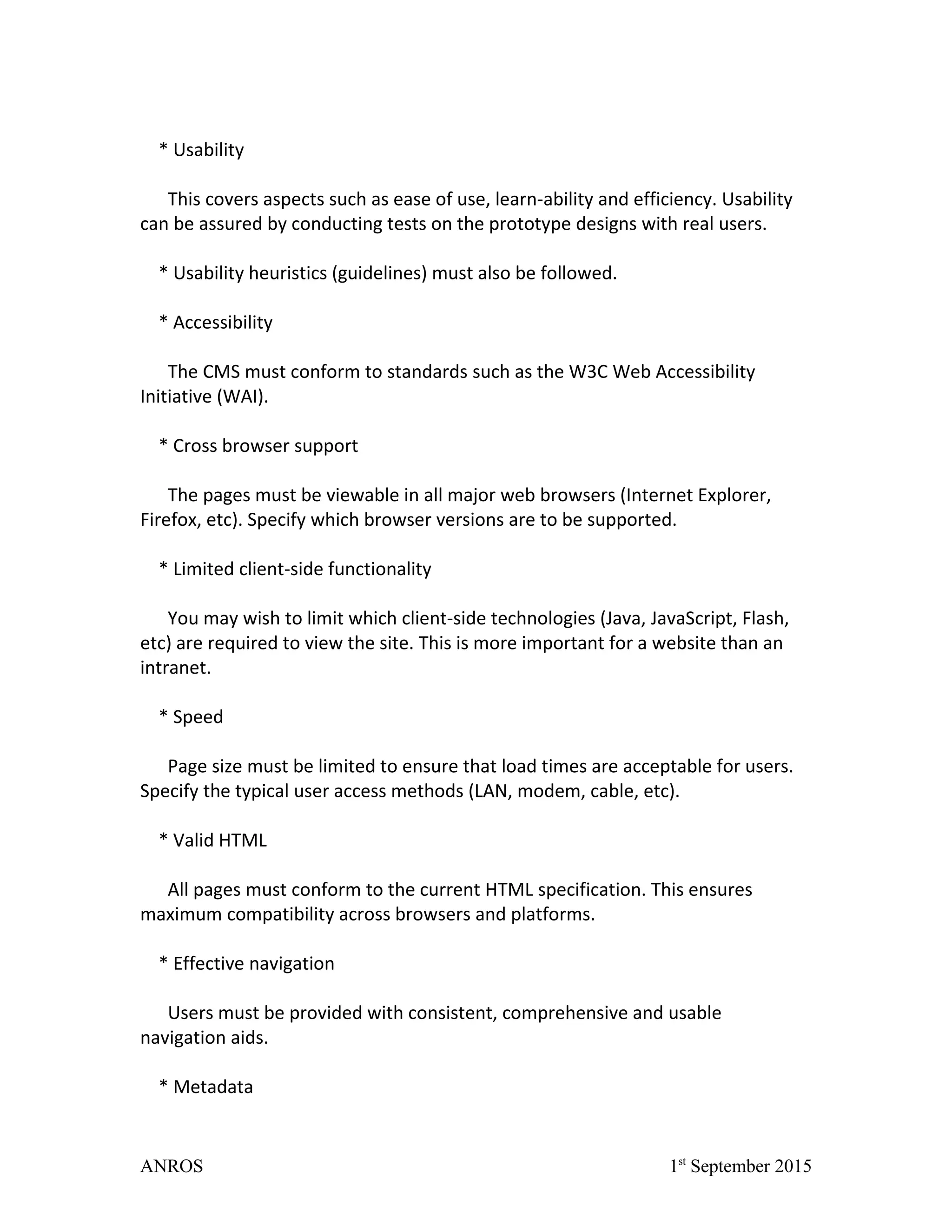 * Usability
This covers aspects such as ease of use, learn-ability and efficiency. Usability
can be assured by conducting tests on the prototype designs with real users.
* Usability heuristics (guidelines) must also be followed.
* Accessibility
The CMS must conform to standards such as the W3C Web Accessibility
Initiative (WAI).
* Cross browser support
The pages must be viewable in all major web browsers (Internet Explorer,
Firefox, etc). Specify which browser versions are to be supported.
* Limited client-side functionality
You may wish to limit which client-side technologies (Java, JavaScript, Flash,
etc) are required to view the site. This is more important for a website than an
intranet.
* Speed
Page size must be limited to ensure that load times are acceptable for users.
Specify the typical user access methods (LAN, modem, cable, etc).
* Valid HTML
All pages must conform to the current HTML specification. This ensures
maximum compatibility across browsers and platforms.
* Effective navigation
Users must be provided with consistent, comprehensive and usable
navigation aids.
* Metadata
ANROS 1st
September 2015
 