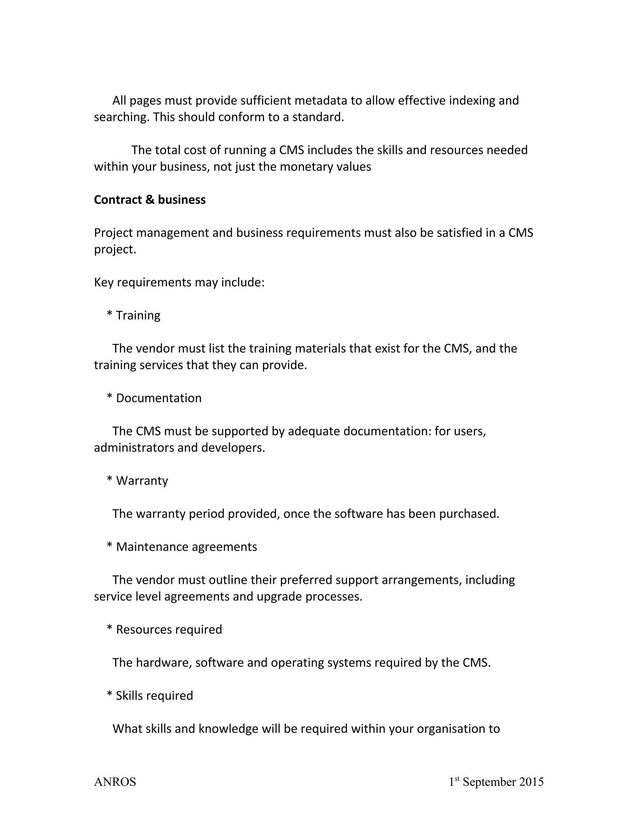 All pages must provide sufficient metadata to allow effective indexing and
searching. This should conform to a standard.
The total cost of running a CMS includes the skills and resources needed
within your business, not just the monetary values
Contract & business
Project management and business requirements must also be satisfied in a CMS
project.
Key requirements may include:
* Training
The vendor must list the training materials that exist for the CMS, and the
training services that they can provide.
* Documentation
The CMS must be supported by adequate documentation: for users,
administrators and developers.
* Warranty
The warranty period provided, once the software has been purchased.
* Maintenance agreements
The vendor must outline their preferred support arrangements, including
service level agreements and upgrade processes.
* Resources required
The hardware, software and operating systems required by the CMS.
* Skills required
What skills and knowledge will be required within your organisation to
ANROS 1st
September 2015
 