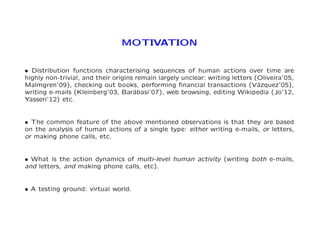MOTIVATION 
² Distribution functions characterising sequences of human actions over time are 
highly non-trivial, and their origins remain largely unclear: writing letters (Oliveira’05, 
Malmgren’09), checking out books, performing financial transactions (V´azquez’05), 
writing e-mails (Kleinberg’03, Bar´abasi’07), web browsing, editing Wikipedia (Jo’12, 
Yasseri’12) etc. 
² The common feature of the above mentioned observations is that they are based 
on the analysis of human actions of a single type: either writing e-mails, or letters, 
or making phone calls, etc. 
² What is the action dynamics of multi-level human activity (writing both e-mails, 
and letters, and making phone calls, etc). 
² A testing ground: virtual world. 
 