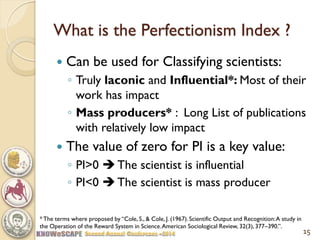 What is the Perfectionism Index ? 
Can be used for Classifying scientists: 
◦Truly laconic and Influential*: Most of their work has impact 
◦Mass producers* : Long List of publications with relatively low impact 
The value of zero for PI is a key value: 
◦PI>0  The scientist is influential 
◦PI<0  The scientist is mass producer 
15 
* The terms where proposed by “Cole, S., & Cole, J. (1967). Scientific Output and Recognition: A study in the Operation of the Reward System in Science. American Sociological Review, 32(3), 377–390.”.  