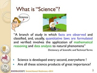 2 
What is “Science”? 
“A branch of study in which facts are observed and classified, and, usually, quantitative laws are formulated and verified: involves the application of mathematical reasoning and data analysis to natural phenomena” 
Dictionary of Scientific and Technical Terms 
Science is developed every second, everywhere ! 
Are all these science products of great importance?  