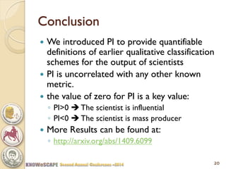 Conclusion 
We introduced PI to provide quantifiable definitions of earlier qualitative classification schemes for the output of scientists 
PI is uncorrelated with any other known metric. 
the value of zero for PI is a key value: 
◦PI>0  The scientist is influential 
◦PI<0  The scientist is mass producer 
More Results can be found at: 
◦http://arxiv.org/abs/1409.6099 
20  