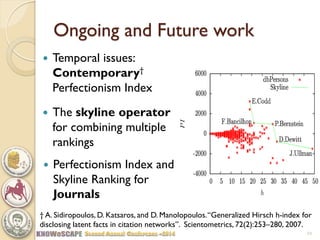 Ongoing and Future work 
Perfectionism Index and Skyline Ranking for Journals 
21 
† A. Sidiropoulos, D. Katsaros, and D. Manolopoulos. “Generalized Hirsch h-index for disclosing latent facts in citation networks”. Scientometrics, 72(2):253–280, 2007. 
Temporal issues: Contemporary† Perfectionism Index 
The skyline operator for combining multiple rankings  