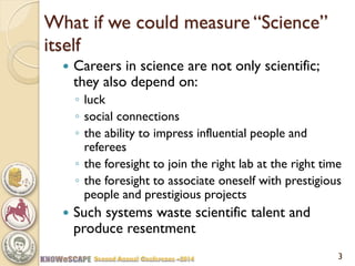 What if we could measure “Science” itself 
Careers in science are not only scientific; they also depend on: 
◦luck 
◦social connections 
◦the ability to impress influential people and referees 
◦the foresight to join the right lab at the right time 
◦the foresight to associate oneself with prestigious people and prestigious projects 
Such systems waste scientific talent and produce resentment 
3  