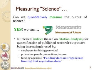 5 
Measuring “Science”… 
Can we quantitatively measure the output of science? 
YES! we can… 
•Numerical indices (based on citation analysis) for quantification of published research output are being increasingly used by: 
•employers for hiring personnel 
•promotion panels: promotions, tenure 
•funding agencies: “Funding does not regenerate funding. But reputation does.”  