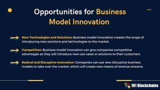 New Technologies and Solutions: Business model innovation creates the scope of
introducing new solutions and technologies to the market.
Competition: Business model innovation can give companies competitive
advantages as they will introduce new use cases or solutions to their customers.
Radical and Disruptive Innovation: Companies can use new disruptive business
models to take over the market, which will create new means of revenue streams.
Opportunities for Business
Model Innovation
 