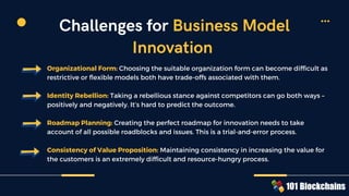 Organizational Form: Choosing the suitable organization form can become difficult as
restrictive or flexible models both have trade-offs associated with them.
Identity Rebellion: Taking a rebellious stance against competitors can go both ways –
positively and negatively. It’s hard to predict the outcome.
Roadmap Planning: Creating the perfect roadmap for innovation needs to take
account of all possible roadblocks and issues. This is a trial-and-error process.
Consistency of Value Proposition: Maintaining consistency in increasing the value for
the customers is an extremely difficult and resource-hungry process.
Challenges for Business Model
Innovation
 