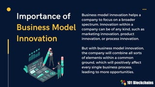 Importance of
Business Model
Innovation
Business model innovation helps a
company to focus on a broader
spectrum. Innovation within a
company can be of any kind, such as
marketing innovation, product
innovation, or process innovation.
But with business model innovation,
the company will combine all sorts
of elements within a common
ground, which will positively affect
every single business process,
leading to more opportunities.
 
