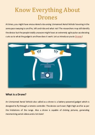 Know Everything About
Drones
At times, you might have encountered a bouncing Unmanned Aerial Vehicle hovering in the
aerospace swaying to and fro, left and ride and what not! The researchers may still identify
the device but the people totally unaware might have an extremely agile pulse accelerating
curio as to what the gadget is and how does it work. Letus introduce you to Drones!
What is a Drone?
An Unmanned Aerial Vehicle also called as a drone is a battery-powered gadget which is
designed to fly through a remote controller. The device can hover; flight high and far as per
the limitations of the range. Also a drone is capable of clicking pictures, generating
mesmerizing aerial videos and a lot more!
 