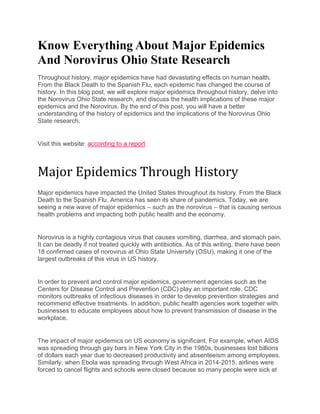 Know Everything About Major Epidemics
And Norovirus Ohio State Research
Throughout history, major epidemics have had devastating effects on human health.
From the Black Death to the Spanish Flu, each epidemic has changed the course of
history. In this blog post, we will explore major epidemics throughout history, delve into
the Norovirus Ohio State research, and discuss the health implications of these major
epidemics and the Norovirus. By the end of this post, you will have a better
understanding of the history of epidemics and the implications of the Norovirus Ohio
State research.
Visit this website: according to a report
Major Epidemics Through History
Major epidemics have impacted the United States throughout its history. From the Black
Death to the Spanish Flu, America has seen its share of pandemics. Today, we are
seeing a new wave of major epidemics – such as the norovirus – that is causing serious
health problems and impacting both public health and the economy.
Norovirus is a highly contagious virus that causes vomiting, diarrhea, and stomach pain.
It can be deadly if not treated quickly with antibiotics. As of this writing, there have been
18 confirmed cases of norovirus at Ohio State University (OSU), making it one of the
largest outbreaks of this virus in US history.
In order to prevent and control major epidemics, government agencies such as the
Centers for Disease Control and Prevention (CDC) play an important role. CDC
monitors outbreaks of infectious diseases in order to develop prevention strategies and
recommend effective treatments. In addition, public health agencies work together with
businesses to educate employees about how to prevent transmission of disease in the
workplace.
The impact of major epidemics on US economy is significant. For example, when AIDS
was spreading through gay bars in New York City in the 1980s, businesses lost billions
of dollars each year due to decreased productivity and absenteeism among employees.
Similarly, when Ebola was spreading through West Africa in 2014-2015, airlines were
forced to cancel flights and schools were closed because so many people were sick at
 