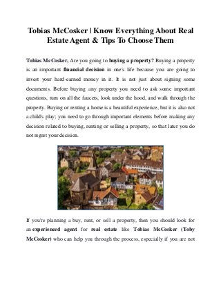 Tobias McCosker | Know Everything About Real
Estate Agent & Tips To Choose Them
Tobias McCosker, Are you going to buying a property? Buying a property
is an important financial decision in one's life because you are going to
invest your hard-earned money in it. It is not just about signing some
documents. Before buying any property you need to ask some important
questions, turn on all the faucets, look under the hood, and walk through the
property. Buying or renting a home is a beautiful experience, but it is also not
a child's play; you need to go through important elements before making any
decision related to buying, renting or selling a property, so that later you do
not regret your decision.
If you're planning a buy, rent, or sell a property, then you should look for
an experienced agent for real estate like Tobias McCosker (Toby
McCosker) who can help you through the process, especially if you are not
 