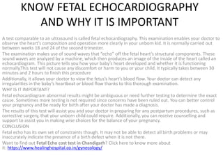 KNOW FETAL ECHOCARDIOGRAPHY
AND WHY IT IS IMPORTANT
A test comparable to an ultrasound is called fetal echocardiography. This examination enables your doctor to
observe the heart’s composition and operation more clearly in your unborn kid. It is normally carried out
between weeks 18 and 24 of the second trimester.
The examination makes use of sound waves that “echo” off the fetal heart’s structural components. These
sound waves are analyzed by a machine, which then produces an image of the inside of the heart called an
echocardiogram. This picture tells you how your baby’s heart developed and whether it is functioning
normally.This test will not cause any discomfort or harm to you or your child. It typically takes between 30
minutes and 2 hours to finish this procedure
Additionally, it allows your doctor to view the fetus’s heart’s blood flow. Your doctor can detect any
irregularities in the baby’s heartbeat or blood flow thanks to this thorough examination.
WHY IS IT IMPORTANT?
Fetal echocardiogram abnormal results might be ambiguous or need further testing to determine the exact
cause. Sometimes more testing is not required since concerns have been ruled out. You can better control
your pregnancy and be ready for birth after your doctor has made a diagnosis.
The results of this test will assist you and your doctor in preparing for any postpartum procedures, such as
corrective surgery, that your unborn child could require. Additionally, you can receive counselling and
support to assist you in making wise choices for the balance of your pregnancy.
CONCLUSION
Fetal echo has its own set of constraints though. It may not be able to detect all birth problems or may
inaccurately indicate the presence of a birth defect when it is not there.
Want to find out Fetal Echo cost test in Chandigarh? Click here to know more about
it: https://www.healinghospital.co.in/gynecology/
 