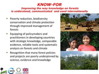  Poverty reduction, biodiversity
conservation and climate protection
through improved management of
forests
 Equipping of policymakers and
practitioners in developing countries
with strategic knowledge, comparable
evidence, reliable tools and systematic
analysis on forests and climate
 Recognition that many forest policies
and projects are poorly underpinned by
science, evidence and knowledge
KNOW-FOR
Improving the way knowledge on forests
is understood, communicated and used internationally
 