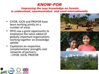  CIFOR, IUCN and PROFOR have
been working jointly on a
number of areas
 DFID saw a great opportunity to
emphasise the value added of
globally important organisations
working together on knowledge
uptake
 Capitalizes on respective,
complementary strengths and
networks of partners:
- CIFOR, IUCN, PROFOR
KNOW-FOR
Improving the way knowledge on forests
is understood, communicated and used internationally
 