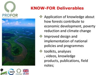 KNOW-FOR Deliverables
 Application of knowledge about
how forests contribute to
economic development, poverty
reduction and climate change
 Improved design and
implementation of national
policies and programmes
 toolkits, analyses
, videos, knowledge
products, publications, field
notes;
 