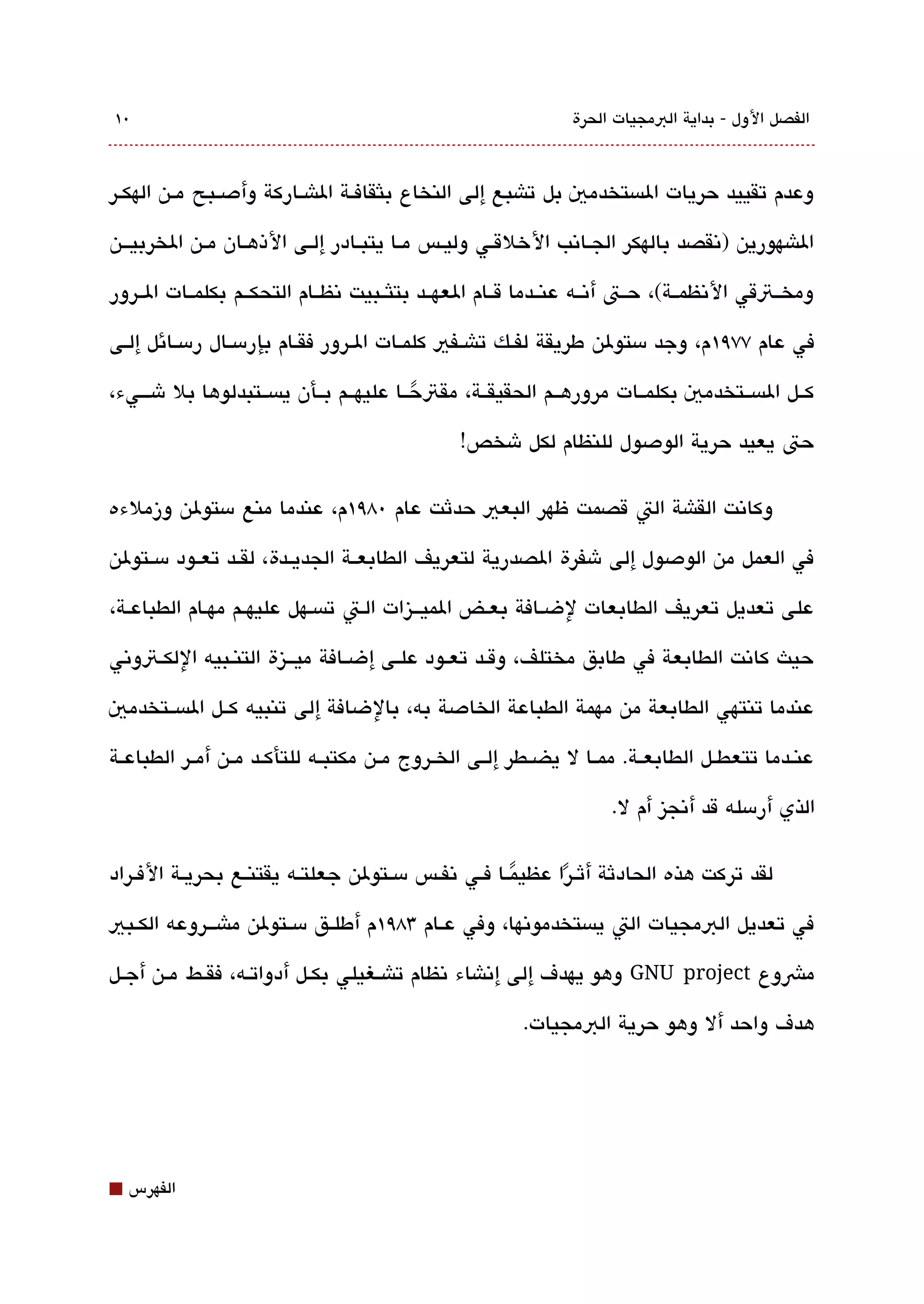 ‫0١‬                                                               ‫الفصل الول - بداية البمجيات الحرة‬



‫وعدم تقييد حريات الةبستخدمي بل تاشبع إلى النخاع بلثقافققة الاشققاركة وأدصققبح مققن الهكققر‬

‫الاشهورين )تنقصد بالهكر الجققاتنب الخلقققي وليققس مققا يتبققادر إلققى الذهققان مققن الخربيقققن‬

‫ومخققتقي التنظمققة(، حققت أتنققه عنققدما قققام العهققد بتلثققبيت تنظققام التحكققم بكلمققات الققرور‬

‫في عام ٧٧٩١م، وجد مستولن طريقة لفققك تاشققفي كلمققات الققرور فقققام بإرمسققال رمسققائل إلققى‬

‫كققل الةبسققتخدمي بكلمققات مرورهققم الحقيقققة، مقتحققا عليهققم بققأن يةبسققتبدلوها بل شقققيء،‬
                                          ‫ً‬
                                                 ‫حت يعيد حرية الودصول للنظام لكل شخص!‬

‫وكاتنت القاشة الت قصمت ظهر البعي حدثت عام 08٩١م، عندما منع مستولن وزملءه‬

‫في العمل من الودصول إلى شفرة الصدرية لتعريف الطابعققة الجديققدة، لقققد تعققود مسققتولن‬

‫على تعديل تعريف الطابعات لضقافة بعقض الميققيزات القت تةبسقهل عليهقم مهقام الطباعقة،‬

‫حيث كاتنت الطابعة في طابق مختلف، وقققد تعققود علققى إضققافة ميقققيزة التنققبيه اللكققتوتني‬

‫عندما تنتهي الطابعة من مهمة الطباعة الخادصة به، بالضافة إلى تنبيه كققل الةبسققتخدمي‬

‫عنققدما تتعطققل الطابعققة. ممققا ل يضققطر إلققى الخققروج مققن مكتبققه للتأكققد مققن أمققر الطباعققة‬

                                                                      ‫الذي أرمسله قد أتنجيز أم ل.‬

‫لقد تركت هذه الحادثة أثققرا عظيمققا فققي تنفققس مسققتولن جعلتققه يقتنققع بحريققة الفققراد‬
                                                         ‫ً‬     ‫ً‬
‫في تعديل البمجيات الت يةبستخدموتنها، وفي عققام 38٩١م أطلققق مسققتولن ماشقققروعه الكققبي‬

‫مشوع ‪ GNU project‬وهو يهدف إلى إتناشاء تنظام تاشققغيلي بكققل أدواتققه، فقققط مققن أجققل‬

                                                          ‫هدف واحد أل وهو حرية البمجيات.‬




‫⬛‬   ‫الفهرس‬
 