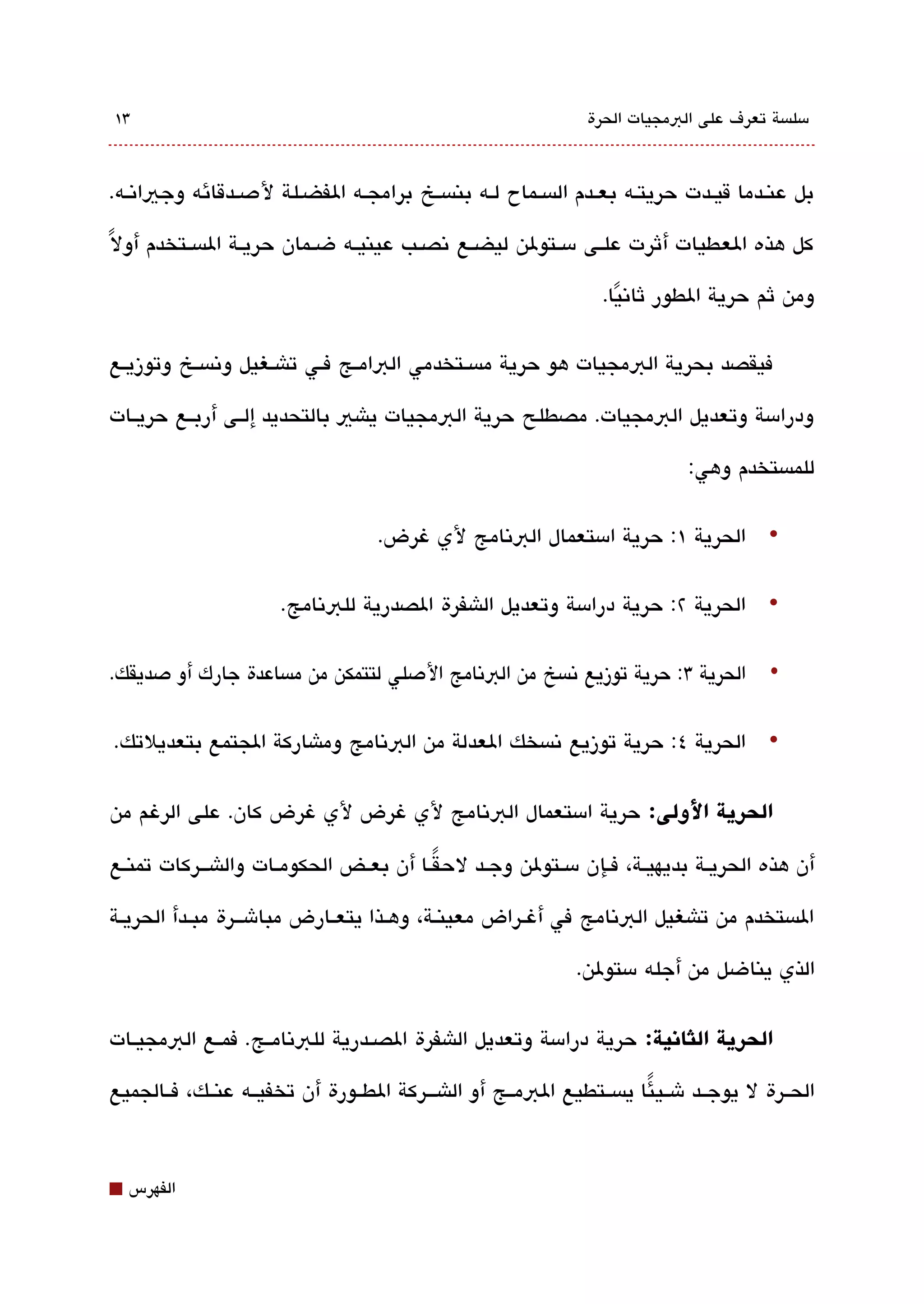 ‫3١‬                                                             ‫مسلةبسة تعرف على البمجيات الحرة‬



‫بل عنققدما قيققدت حريتقه بعققدم الةبسققماح لقه بنةبسقخ برامجقه الفضقلة لدصقدقائه وجياتنققه.‬

‫كل هذه العطيات أثرت علققى مسققتولن ليضققع تنصققب عينيققه ضققمان حريققة الةبسققتخدم أول ً‬

                                                                 ‫ومن ثم حرية الطور ثاتنيا.‬
                                                                   ‫ً‬

‫فيقصد بحرية البمجيات هو حرية مةبسققتخدمي البامققج فققي تاشققغيل وتنةبسققخ وتوزيققع‬

‫ودرامسة وتعديل البمجيات. مصطلح حرية البمجيات ياشي بالتحديد إلققى أربققع حريققات‬

                                                                             ‫للمةبستخدم وهي:‬

                                   ‫• الحرية ١: حرية امستعمال البتنامج لي غرض.‬

                      ‫• الحرية ٢: حرية درامسة وتعديل الاشفرة الصدرية للبتنامج.‬

‫• الحرية 3: حرية توزيع تنةبسخ من البتنامج الدصلي لتتمكن من مةبساعدة جارك أو دصديقك.‬

‫• الحرية ٤: حرية توزيع تنةبسخك العدلة من البتنامج وماشاركة الجتمع بتعديلتك.‬


‫الحرية اللولى: حرية امستعمال البتنامج لي غرض لي غرض كان. على الرغم من‬

‫أن هذه الحريققة بديهيققة، فققإن مسققتولن وجققد لحقققا أن بعققض الحكومققات والاشقققركات تمنققع‬
                                           ‫ً‬

‫الةبستخدم من تاشغيل البتنامج في أغققراض معينققة، وهققذا يتعققارض مباشقققرة مبققدأ الحريققة‬

                                                              ‫الذي يناضل من أجله مستولن.‬


‫الحرية الثانية: حرية درامسة وتعديل الاشفرة الصققدرية للبتنامققج. فمققع البمجيققات‬

‫الحققرة ل يوجققد شققي ئا يةبسققتطيع البمققج أو الاشقققركة الطققورة أن تخفيققه عنققك، فققالجميع‬
                                                                       ‫ً‬



‫⬛‬   ‫الفهرس‬
 