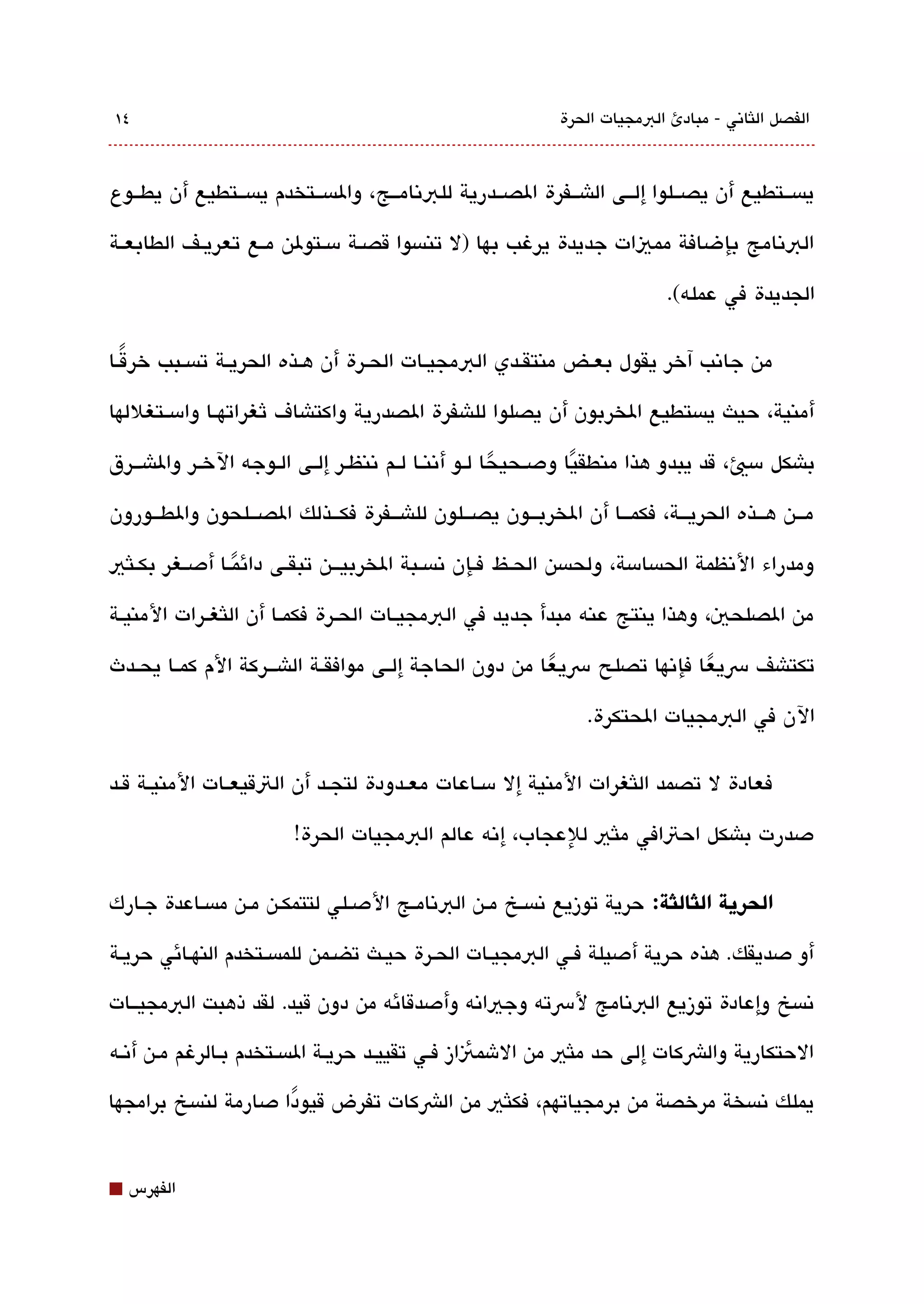 ‫٤١‬                                                             ‫الفصل اللثاتني - مبادئ البمجيات الحرة‬



‫يةبسققتطيع أن يصققلوا إلققى الاشققفرة الصققدرية للبتنامققج، والةبسققتخدم يةبسققتطيع أن يطققوع‬

‫البتنامج بإضافة مميات جديدة يرغب بها )ل تنةبسوا قصققة مسققتولن مققع تعريققف الطابعققة‬

                                                                              ‫الجديدة في عمله(.‬

‫من جاتنب آخر يقول بعققض منتقققدي البمجيققات الحققرة أن هققذه الحريققة تةبسققبب خرقققا‬
   ‫ً‬

‫أمنية، حيث يةبستطيع الخربون أن يصلوا للاشفرة الصدرية واكتاشاف ثغراتهققا وامسققتغللها‬

‫باشكل مسي، قد يبدو هذا منطقيا ودصققحيحا لققو أتننققا لققم تننظققر إلققى الققوجه الخققر والاشقققرق‬
                                                           ‫ً‬         ‫ً‬
‫مقققن هقققذه الحريقققة، فكمقققا أن الخربقققون يصقققلون للاشقققفرة فكقققذلك الصقققلحون والطقققورون‬

‫ومدراء التنظمة الحةبسامسة، ولحةبسن الحققظ فققإن تنةبسققبة الخربيقققن تبقققى دائمققا أدصققغر بكققلثي‬
                   ‫ً‬
‫من الصلحي، وهذا ينتج عنه مبدأ جديد في البمجيققات الحققرة فكمققا أن اللثغققرات المنيققة‬

‫تكتاشف رسيعا فإتنها تصلح رسيعا من دون الحاجة إلققى موافقققة الاشقققركة الم كمققا يحققدث‬
                                                          ‫ً‬                 ‫ً‬
                                                                   ‫الن في البمجيات الحتكرة.‬

‫فعادة ل تصمد اللثغرات المنية إل مسققاعات معققدودة لتجققد أن التقيعققات المنيققة قققد‬

                         ‫دصدرت باشكل احتافي ملثي للعجاب، إتنه عالم البمجيات الحرة!‬

‫الحرية الثالثة: حرية توزيع تنةبسققخ مققن البتنامققج الدصققلي لتتمكققن مققن مةبسققاعدة جققارك‬

‫أو دصديقك. هذه حرية أدصيلة فققي البمجيققات الحققرة حيققث تضققمن للمةبسققتخدم النهققائي حريققة‬

‫تنةبسخ وإعادة توزيع البتنامج لرسته وجياتنه وأدصدقائه من دون قيد. لقد ذهبت البمجيققات‬

‫الحتكارية والشكات إلى حد ملثي من الشمئاز فقي تقييققد حريققة الةبسققتخدم بققالرغم مقن أتنققه‬

‫يملك تنةبسخة مرخصة من برمجياتهم، فكلثي من الشكات تفرض قيودا دصارمة لنةبسخ برامجها‬
                       ‫ً‬


‫⬛‬   ‫الفهرس‬
 