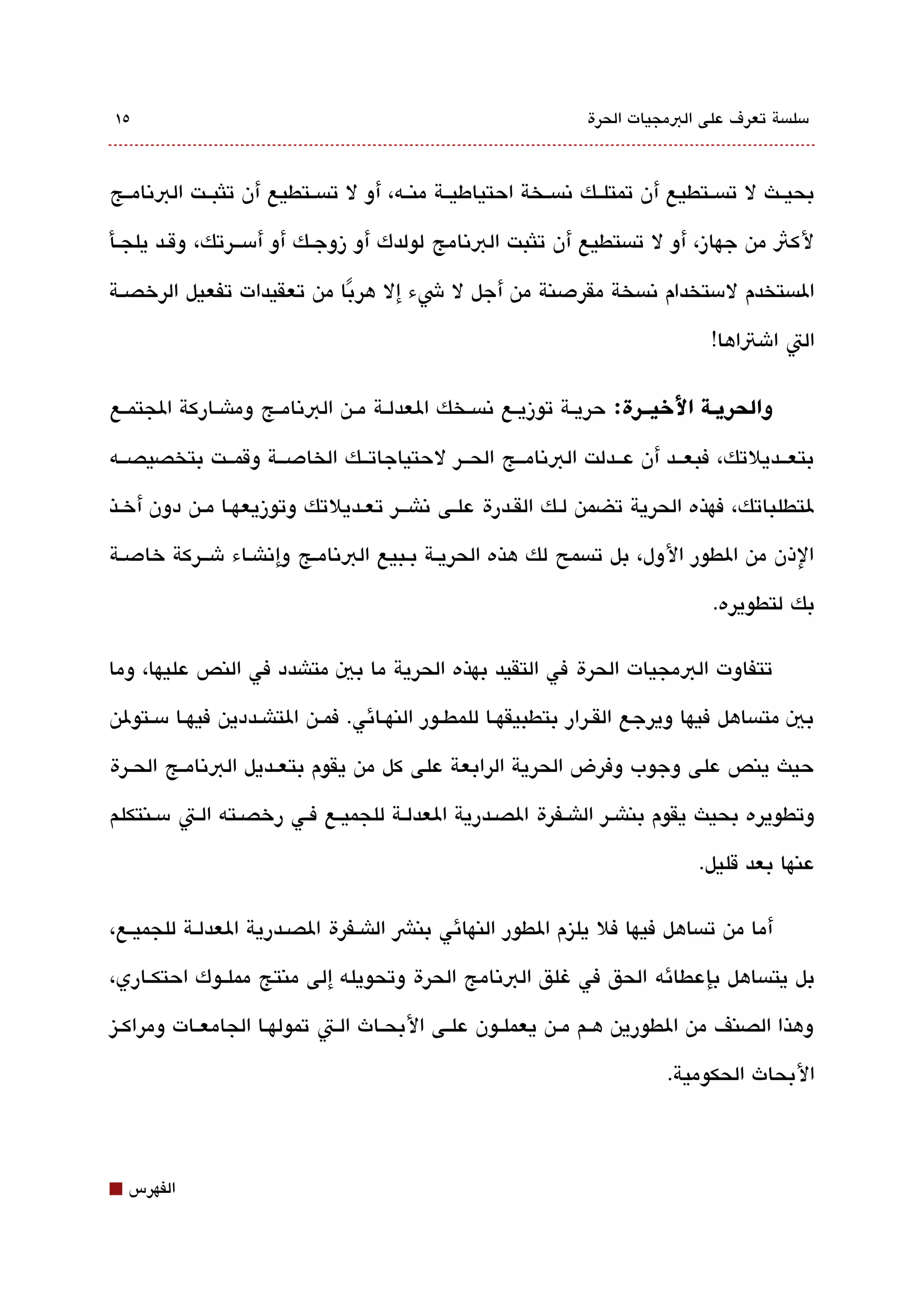 ‫٥١‬                                                                ‫مسلةبسة تعرف على البمجيات الحرة‬



‫بحيققث ل تةبسققتطيع أن تمتلققك تنةبسققخة احتياطيققة منققه، أو ل تةبسققتطيع أن تلثبققت البتنامققج‬

‫لكث من جهاز، أو ل تةبستطيع أن تلثبت البتنامج لولدك أو زوجققك أو أمسقققرتك، وقققد يلجققأ‬

‫الةبستخدم لمستخدام تنةبسخة مقردصنة من أجل ل شء إل هربا من تعقيدات تفعيل الرخصققة‬
                           ‫ً‬
                                                                                   ‫الت اشتاها!‬

‫لوالحريــة اليخيـــرة: حريققة توزيققع تنةبسققخك العدلققة مققن البتنامققج وماشققاركة الجتمققع‬

‫بتعققديلتك، فبعققد أن عققدلت البتنامققج الحققر لحتياجاتققك الخادصققة وقمققت بتخصيصققه‬

‫لتطلباتك، فهذه الحرية تضمن لققك القققدرة علقى تناشقققر تعقديلتك وتوزيعهققا مققن دون أخققذ‬

‫الذن من الطور الول، بل تةبسمح لك هذه الحريققة بقبيع البتنامقج وإتناشقاء شققركة خادصقة‬

                                                                                   ‫بك لتطويره.‬

‫تتفاوت البمجيات الحرة في التقيد بهذه الحرية ما بي متاشدد في النص عليها، وما‬

‫بي متةبساهل فيها ويرجع القققرار بتطبيقهققا للمطققور النهققائي. فمققن التاشققددين فيهققا مسققتولن‬

‫حيث ينص على وجوب وفرض الحرية الرابعة على كل من يقوم بتعققديل البتنامققج الحققرة‬

‫وتطويره بحيث يقوم بناشقر الاشققفرة الصققدرية العدلققة للجميققع فققي رخصققته الققت مسقنتكلم‬

                                                                                 ‫عنها بعد قليل.‬

‫أما من تةبساهل فيها فل يليزم الطور النهائي بنش الاشققفرة الصققدرية العدلققة للجميققع،‬

‫بل يتةبساهل بإعطائه الحق في غلق البتنامج الحرة وتحويله إلى منتج مملققوك احتكققاري،‬

‫وهذا الصنف من الطورين هققم مققن يعملققون علققى البحققاث الققت تمولهققا الجامعققات ومراكققيز‬

                                                                             ‫البحاث الحكومية.‬



‫⬛‬   ‫الفهرس‬
 