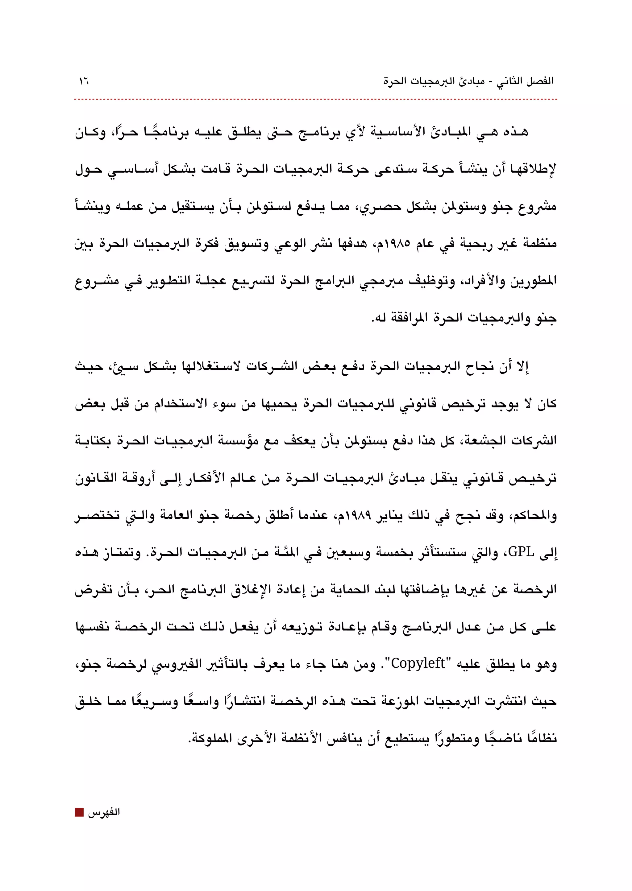‫٦١‬                                                             ‫الفصل اللثاتني - مبادئ البمجيات الحرة‬



‫هققذه هققي البققادئ المسامسققية لي برتنامققج حققت يطلققق عليققه برتنامجققا حققرا، وكققان‬
         ‫ً‬       ‫ً‬

‫لطلقهققا أن يناشققأ حركققة مسققتدعى حركققة البمجيققات الحققرة قققامت باشققكل أمسققامسقققي حققول‬

‫مشوع جنو ومستولن باشكل حصقري، ممققا يققدفع لةبسققتولن بققأن يةبسققتقيل مققن عملققه ويناشققأ‬

‫منظمة غي ربحية في عام ٥8٩١م، هدفها تنش الوعي وتةبسويق فكرة البمجيات الحرة بي‬

‫الطورين والفراد، وتوظيف مبمجي البامج الحرة لتسقيع عجلققة التطققوير فقي ماشقققروع‬

                                                            ‫جنو والبمجيات الحرة الرافقة له.‬


‫إل أن تنجاح البمجيات الحرة دفققع بعققض الاشقققركات لمسققتغللها باشققكل مسققي، حيققث‬

‫كان ل يوجد ترخيص قاتنوتني للبمجيات الحرة يحميها من مسوء المستخدام من قبل بعض‬

‫الشكات الجاشعة، كل هذا دفع بةبستولن بأن يعكف مع مؤمسةبسة البمجيققات الحققرة بكتابققة‬

‫ترخيققص قققاتنوتني ينقققل مبققادئ البمجيققات الحققرة مققن عققالم الفكققار إلققى أروقققة القققاتنون‬

‫والحاكم، وقد تنجح في ذلك يناير ٩8٩١م، عندما أطلق رخصة جنو العامة والققت تختصقققر‬

‫إلى ‪ ،GPL‬والت مستةبستأثر بخمةبسة ومسبعي فققي الئققة مققن البمجيققات الحققرة. وتمتققاز هققذه‬

‫الرخصة عن غيها بإضافتها لبند الحماية من إعادة الغلق البتنامج الحققر، بققأن تفققرض‬

‫علققى كققل مققن عققدل البتنامققج وقققام بإعققادة تققوزيعه أن يفعققل ذلققك تحققت الرخصققة تنفةبسققها‬

‫وهو ما يطلق عليه "‪ ."Copyleft‬ومن هنا جاء ما يعرف بالتأثي الفيوس لرخصة جنو،‬

‫حيث اتنتشت البمجيات الوزعة تحت هققذه الرخصققة اتنتاشققارا وامسققعا ومسقققريعا ممققا خلققق‬
             ‫ً‬          ‫ً‬        ‫ً‬
                       ‫تنظاما تناضجا ومتطورا يةبستطيع أن ينافس التنظمة الخرى الملوكة.‬
                                                                 ‫ً‬       ‫ً‬      ‫ً‬



‫⬛‬   ‫الفهرس‬
 