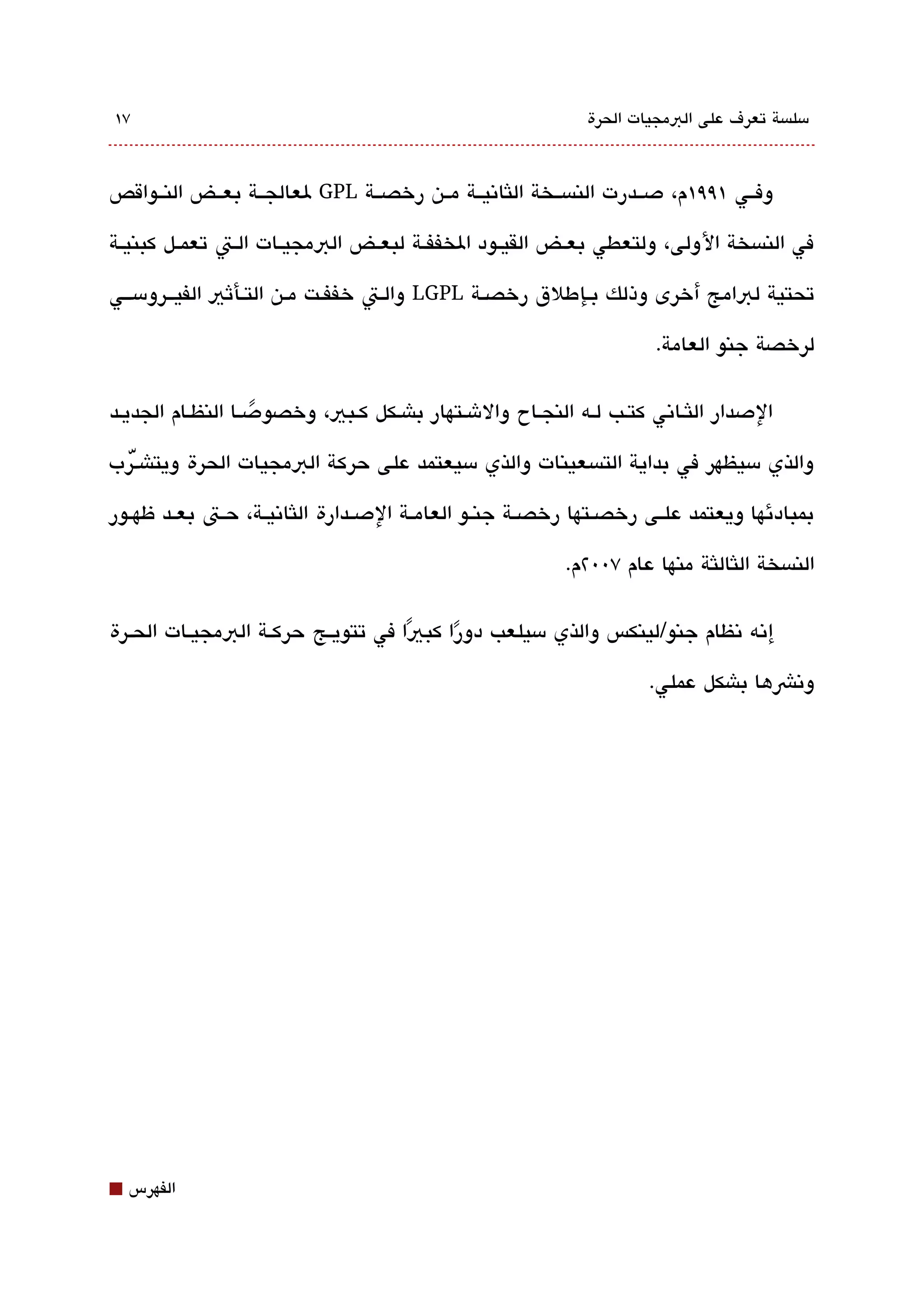 ‫٧١‬                                                             ‫مسلةبسة تعرف على البمجيات الحرة‬



‫وفققي ١٩٩١م، دصققدرت النةبسققخة اللثاتنيققة مققن رخصققة ‪ GPL‬لعالجققة بعققض النققواقص‬

‫في النةبسخة الولى، ولتعطي بعققض القيققود الخففققة لبعققض البمجيققات الققت تعمققل كبنيققة‬

‫تحتية لبامج أخرى وذلك بققإطلق رخصققة ‪ LGPL‬والققت خففققت مققن التققأثي الفيققرومسقققي‬

                                                                        ‫لرخصة جنو العامة.‬

‫الدصدار اللثقاتني كتقب لقه النجقاح والشقتهار باشقكل كقبي، وخصودصقا النظقام الجديقد‬
                   ‫ً‬
‫والذي مسيظهر في بداية التةبسعينات والذي مسيعتمد على حركة البمجيات الحرة ويتاشقّرب‬

‫بمبادئها ويعتمد علققى رخصققتها رخصققة جنققو العامققة الدصققدارة اللثاتنيققة، حققت بعققد ظهققور‬

                                                            ‫النةبسخة اللثاللثة منها عام ٧00٢م.‬

‫إتنه تنظام جنو/لينكس والذي مسيلعب دورا كبيا في تتويققج حركققة البمجيققات الحققرة‬
                                      ‫ً‬    ‫ً‬
                                                                       ‫وتنشها باشكل عملي.‬




‫⬛‬   ‫الفهرس‬
 