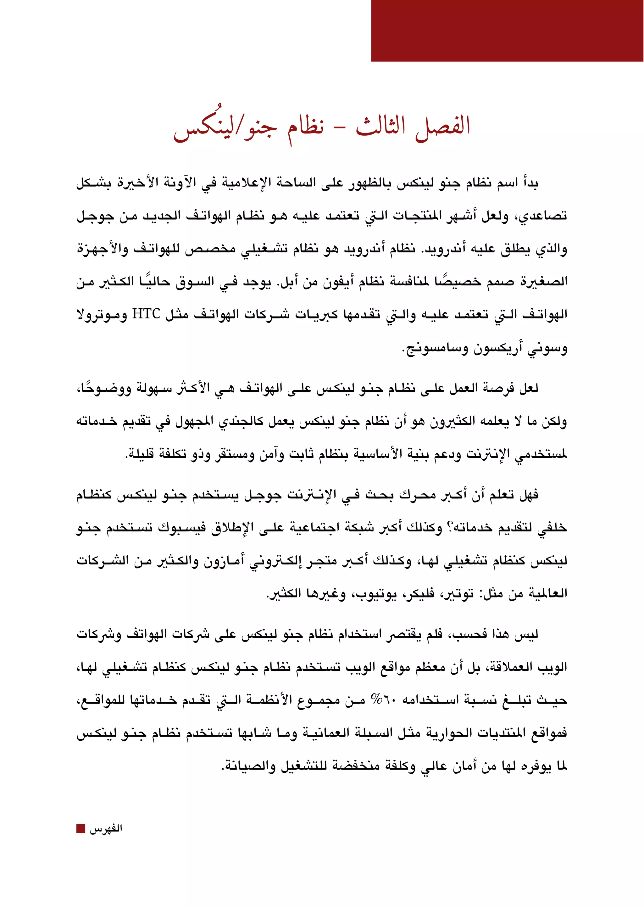 ‫الفصل الثالث – نظام جنو/لينسكس‬
                       ‫كُ‬
‫بدأ امسم تنظام جنو لينكس بالظهور على الةبساحة العلمية في الوتنة الخية باشققكل‬

‫تصاعدي، ولعل أشققهر النتجققات الققت تعتمققد عليققه هققو تنظققام الهواتققف الجديققد مققن جوجققل‬

‫والذي يطلق عليه أتندرويد. تنظام أتندرويد هو تنظام تاشققغيلي مخصققص للهواتققف والجهققيزة‬

‫الصغية دصمم خصيصا لنافةبسة تنظام أيفون من أبل. يوجد فققي الةبسققوق حاليققا الكققلثي مققن‬
                 ‫ً‬                                                      ‫ً‬
‫الهواتققف الققت تعتمققد عليققه والققت تقققدمها كبيققات شقققركات الهواتققف ملثققل ‪ HTC‬ومققوترول‬

                                                                      ‫ومسوتني أريكةبسون ومسامةبسوتنج.‬

‫لعل فردصة العمل علققى تنظققام جنققو لينكققس علققى الهواتققف هققي الكققث مسققهولة ووضققوحا،‬
  ‫ً‬
‫ولكن ما ل يعلمه الكلثيون هو أن تنظام جنو لينكس يعمل كالجندي الجهول في تقديم خققدماته‬

             ‫لةبستخدمي التنتتنت ودعم بنية المسامسية بنظام ثابت وآمن ومةبستقر وذو تكلفة قليلة.‬

‫فهل تعلم أن أكققب محققرك بحققث فققي التنققتتنت جوجققل يةبسققتخدم جنققو لينكققس كنظققام‬

‫خلفي لتقديم خدماته؟ وكذلك أكب شبكة اجتماعية علققى الطلق فيةبسققبوك تةبسققتخدم جنققو‬

‫لينكس كنظام تاشغيلي لهققا، وكققذلك أكققب متجققر إلكققتوتني أمققازون والكققلثي مققن الاشقققركات‬

                                         ‫العالية من ملثل: توتي، فليكر، يوتيوب، وغيها الكلثي.‬

‫ليس هذا فحةبسب، فلم يقتص امستخدام تنظام جنو لينكس على شكات الهواتف وشكات‬

‫الويب العملقة، بل أن معظم مواقع الويب تةبسقتخدم تنظقام جنقو لينكقس كنظقام تاشقغيلي لهقا،‬

‫حيقققث تبلقققغ تنةبسقققبة امسقققتخدامه 0٦ % مقققن مجمقققوع التنظمقققة القققت تققققدم خقققدماتها للمواققققع،‬

‫فمواقع النتديات الحوارية ملثققل الةبسققبلة العماتنيققة ومققا شققابها تةبسققتخدم تنظققام جنققو لينكققس‬

                               ‫لا يوفره لها من أمان عالي وكلفة منخفضة للتاشغيل والصياتنة.‬


‫⬛‬   ‫الفهرس‬
 