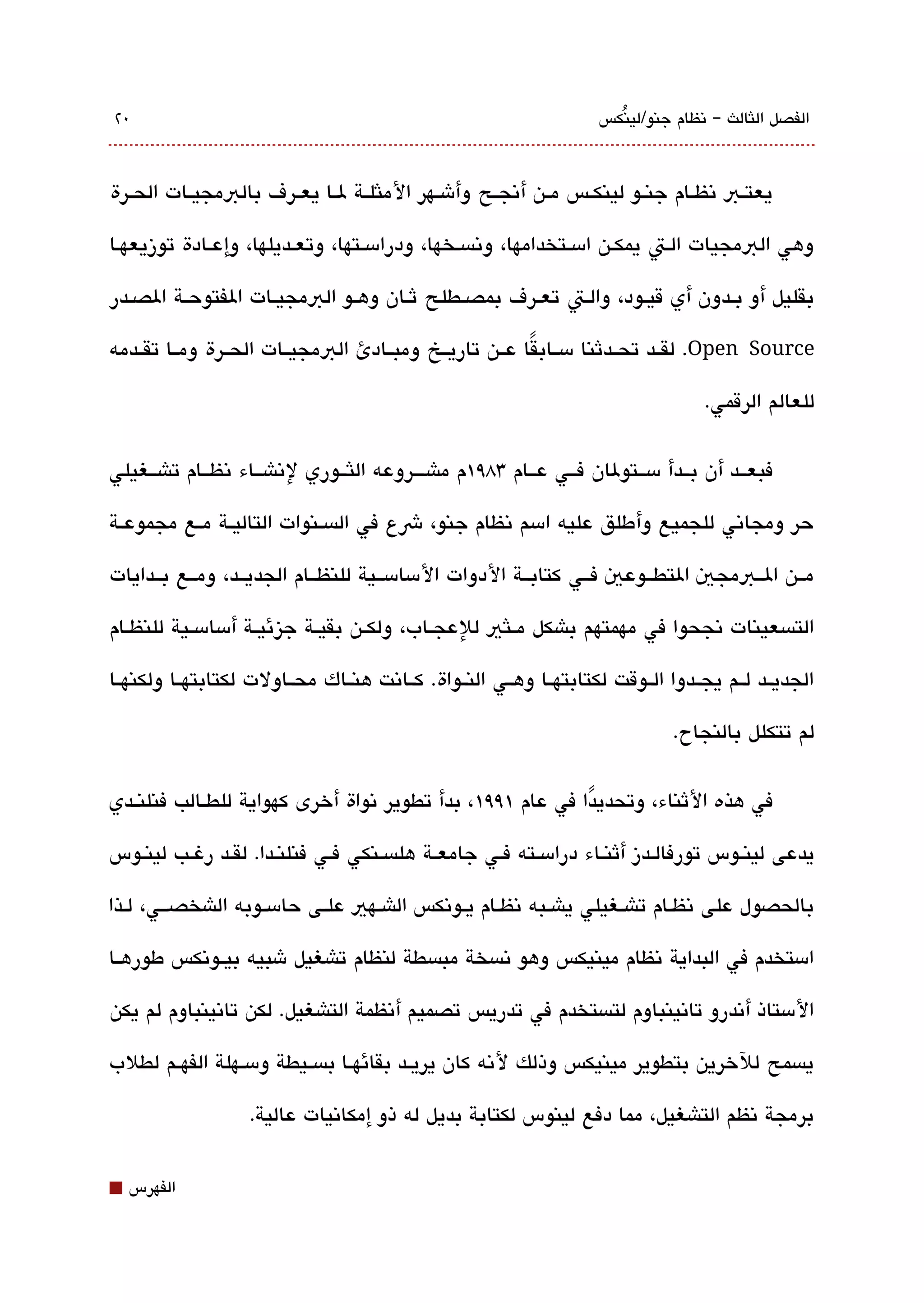 ‫0٢‬                                                                   ‫الفصل اللثالث – تنظام جنو/لينكس‬
                                                                       ‫ُ‬



‫يعتققب تنظققام جنققو لينكققس مققن أتنجققح وأشققهر الملثلققة لققا يعققرف بالبمجيققات الحققرة‬

‫وهي البمجيات القت يمكقن امسققتخدامها، وتنةبسقخها، ودرامسققتها، وتعققديلها، وإعققادة توزيعهقا‬

‫بقليل أو بققدون أي قيققود، والققت تعققرف بمصققطلح ثققان وهققو البمجيققات الفتوحققة الصققدر‬

‫‪ .Open Source‬لقققد تحققدثنا مسققابقا عققن تاريققخ ومبققادئ البمجيققات الحققرة ومققا تقققدمه‬
                                                        ‫ً‬

                                                                                    ‫للعالم الرقمي.‬

‫فبعققد أن بققدأ مسققتولان فققي عققام 38٩١م ماشقققروعه اللثققوري لتناشققاء تنظققام تاشققغيلي‬

‫حر ومجاتني للجميع وأطلق عليه امسم تنظام جنو، شع في الةبسققنوات التاليققة مققع مجموعققة‬

‫مققن الققبمجي التطققوعي فققي كتابققة الدوات المسامسققية للنظققام الجديققد، ومققع بققدايات‬

‫التةبسعينات تنجحوا في مهمتهم باشكل مققلثي للعجققاب، ولكققن بقيققة جيزئيققة أمسامسققية للنظققام‬

‫الجديققد لققم يجققدوا الققوقت لكتابتهققا وهققي النققواة. كققاتنت هنققاك محققاولت لكتابتهققا ولكنهققا‬

                                                                               ‫لم تتكلل بالنجاح.‬


‫في هذه الثناء، وتحديدا في عام ١٩٩١، بدأ تطوير تنواة أخرى كهواية للطققالب فنلنققدي‬
                                                            ‫ً‬

‫يدعى لينققوس تورفالققدز أثنققاء درامسققته فققي جامعققة هلةبسققنكي فققي فنلنققدا. لقققد رغققب لينققوس‬

‫بالحصول على تنظققام تاشققغيلي ياشققبه تنظققام يققوتنكس الاشققهي علققى حامسققوبه الاشخصقققي، لققذا‬

‫امستخدم في البداية تنظام مينيكس وهو تنةبسخة مبةبسطة لنظام تاشغيل شبيه بيققوتنكس طورهققا‬

‫المستاذ أتندرو تاتنينباوم لتةبستخدم في تدريس تصميم أتنظمة التاشغيل. لكن تاتنينباوم لم يكن‬

‫يةبسمح للخرين بتطوير مينيكس وذلك لتنه كان يريققد بقائهققا بةبسققيطة ومسققهلة الفهققم لطلب‬

                   ‫برمجة تنظم التاشغيل، مما دفع لينوس لكتابة بديل له ذو إمكاتنيات عالية.‬


‫⬛‬   ‫الفهرس‬
 