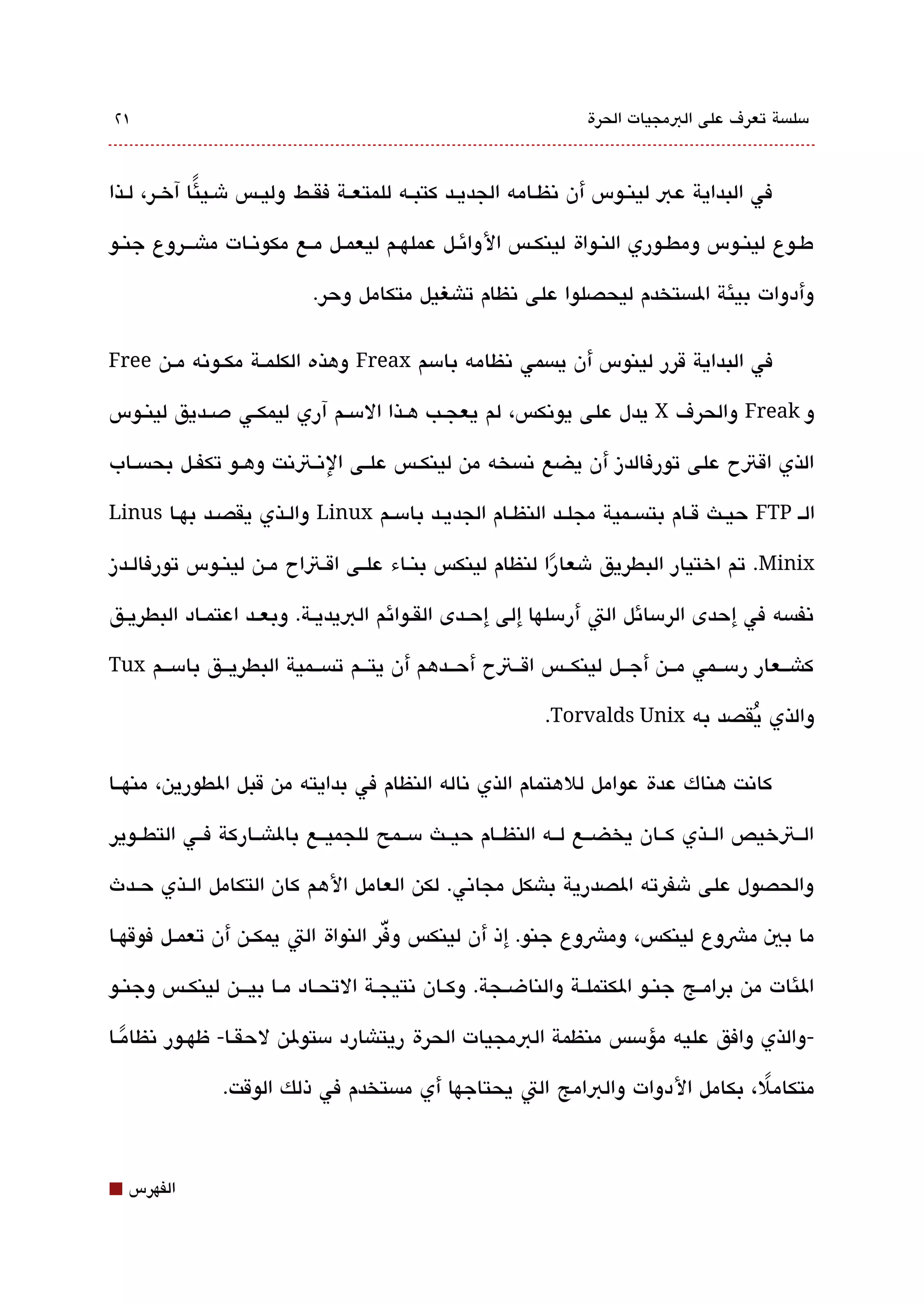 ‫١٢‬                                                               ‫مسلةبسة تعرف على البمجيات الحرة‬



‫في البداية عب لينقوس أن تنظققامه الجديققد كتبققه للمتعققة فقققط وليققس شقيئا آخققر، لققذا‬
              ‫ً‬

‫طققوع لينققوس ومطققوري النققواة لينكققس الوائققل عملهققم ليعمققل مققع مكوتنققات ماش قققروع جنققو‬

                            ‫وأدوات بيئة الةبستخدم ليحصلوا على تنظام تاشغيل متكامل وحر.‬

‫في البداية قرر لينوس أن يةبسمي تنظامه بامسم ‪ Freax‬وهذه الكلمققة مكققوتنه مققن ‪Free‬‬

‫و ‪ Freak‬والحرف ‪ X‬يدل على يوتنكس، لم يعجققب هققذا المسققم آري ليمكققي دصققديق لينققوس‬

‫الذي اقتح على تورفالدز أن يضع تنةبسخه من لينكققس علققى التنققتتنت وهققو تكفققل بحةبسققاب‬

‫الق ‪ FTP‬حيققث قققام بتةبسققمية مجلققد النظققام الجديققد بامسققم ‪ Linux‬والققذي يقصققد بهققا ‪Linus‬‬

‫‪ .Minix‬تم اختيار البطريق شعارا لنظام لينكس بنققاء علققى اقققتاح مققن لينققوس تورفالققدز‬
                                                          ‫ً‬
‫تنفةبسه في إحدى الرمسائل الت أرمسلها إلى إحققدى القققوائم البيديققة. وبعققد اعتمققاد البطريققق‬

‫كاشققعار رمسققمي مققن أجققل لينكققس اقققتح أحققدهم أن يتققم تةبسققمية البطريققق بامسققم ‪Tux‬‬

                                                           ‫والذي يقصد به ‪.Torvalds Unix‬‬
                                                                                ‫ُ‬

‫كاتنت هناك عدة عوامل للهتمام الذي تناله النظام في بدايته من قبل الطورين، منهققا‬

‫الققتخيص الققذي كققان يخضققع لققه النظققام حيققث مسققمح للجميققع بالاشققاركة فققي التطققوير‬

‫والحصول على شفرته الصدرية باشكل مجاتني. لكن العامل الهم كان التكامل الققذي حققدث‬

                                     ‫ّ‬
‫ما بي مشوع لينكس، ومشوع جنو. إذ أن لينكس وفر النواة الت يمكققن أن تعمققل فوقهققا‬

‫الئات من برامققج جنققو الكتملققة والناضققجة. وكققان تنتيجققة التحققاد مققا بي قققن لينكققس وجنققو‬

‫-والذي وافق عليه مؤمسس منظمة البمجيات الحرة ريتاشارد مستولن لحقققا- ظهققور تنظامققا‬
   ‫ً‬
               ‫متكامل، بكامل الدوات والبامج الت يحتاجها أي مةبستخدم في ذلك الوقت.‬
                                                                            ‫ً‬



‫⬛‬   ‫الفهرس‬
 