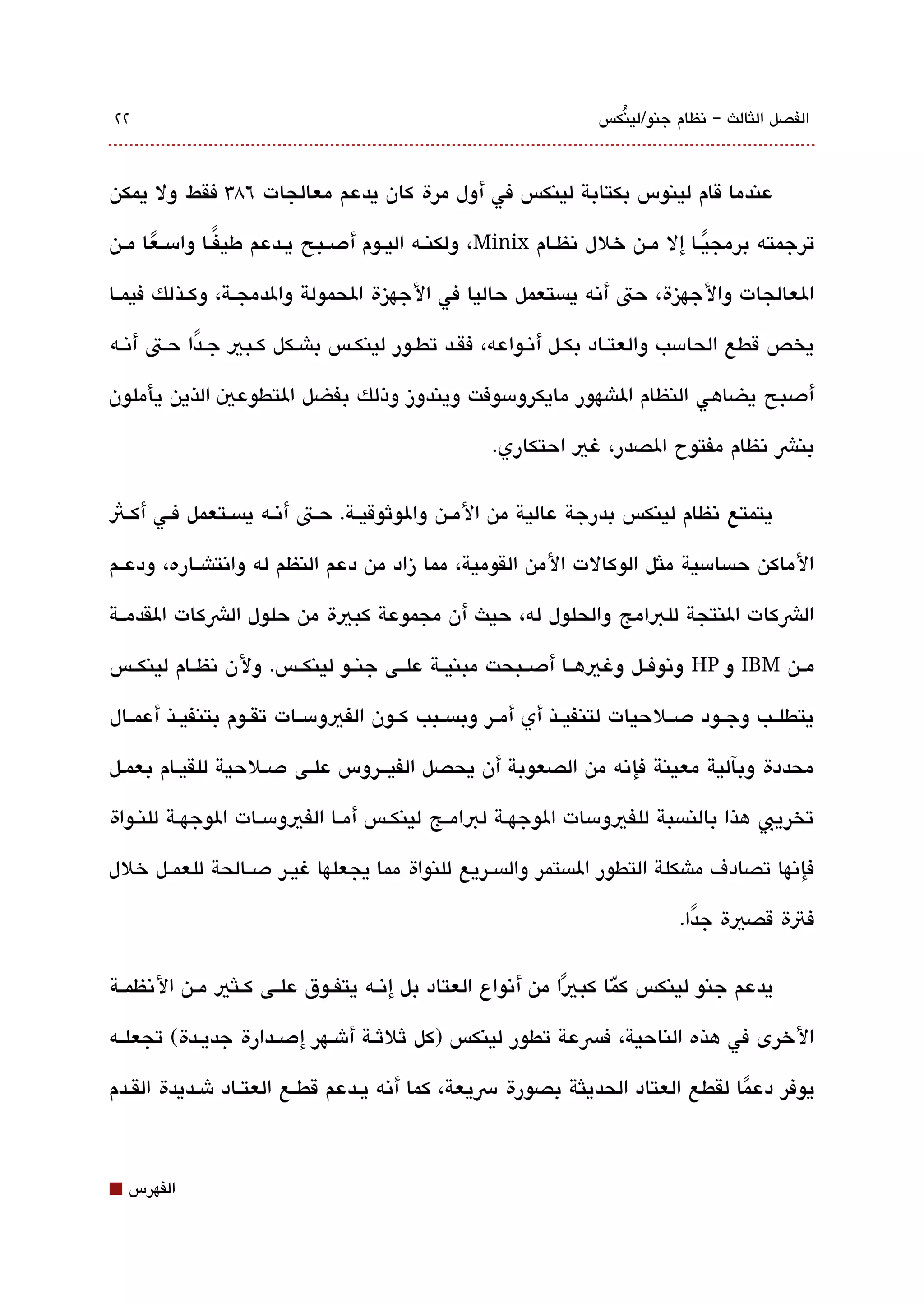 ‫٢٢‬                                                               ‫الفصل اللثالث – تنظام جنو/لينكس‬
                                                                   ‫ُ‬



‫عندما قام لينوس بكتابة لينكس في أول مرة كان يدعم معالجات ٦83 فقط ول يمكن‬

‫ترجمته برمجيققا إل مققن خلل تنظققام ‪ ،Minix‬ولكنققه اليققوم أدصققبح يققدعم طيفققا وامسققعا مققن‬
      ‫ً‬          ‫ً‬                                                                ‫ً‬
‫العالجات والجهيزة، حت أتنه يةبستعمل حاليا في الجهيزة الحمولة والدمجققة، وكققذلك فيمققا‬

‫يخص قطع الحامسب والعتقاد بكقل أتنقواعه، فقققد تطقور لينكقس باشقكل كقبي جقدا حقت أتنقه‬
           ‫ً‬

‫أدصبح يضاهي النظام الاشهور مايكرومسوفت ويندوز وذلك بفضل التطوعي الذين يأملون‬

                                                   ‫بنش تنظام مفتوح الصدر، غي احتكاري.‬

‫يتمتع تنظام لينكس بدرجة عالية من المققن والوثوقيققة. حققت أتنققه يةبسققتعمل فققي أكققث‬

‫الماكن حةبسامسية ملثل الوكالت المن القومية، مما زاد من دعم النظم له واتنتاشققاره، ودعققم‬

‫الشكات النتجة للبامج والحلول له، حيث أن مجموعة كبية من حلول الشكات القدمققة‬

‫مققن ‪ IBM‬و ‪ HP‬وتنوفققل وغيهققا أدصققبحت مبنيققة علققى جنققو لينكققس. ولن تنظققام لينكققس‬

‫يتطلققب وجققود دصققلحيات لتنفيققذ أي أمققر وبةبسققبب كققون الفيومسققات تقققوم بتنفيققذ أعمققال‬

‫محددة وبآلية معينة فإتنه من الصعوبة أن يحصل الفيقققروس علقى دصقلحية للقيققام بعمقل‬

‫تخريب هذا بالنةبسبة للفيومسات الوجهققة لبامققج لينكققس أمققا الفيومسققات الوجهققة للنققواة‬

‫فإتنها تصادف ماشكلة التطور الةبستمر والةبسقريع للنواة مما يجعلها غيقر دصققالحة للعمققل خلل‬

                                                                            ‫فتة قصية جدا.‬
                                                                              ‫ً‬

‫يدعم جنو لينكس كّما كبيا من أتنواع العتاد بل إتنققه يتفققوق علققى كققلثي مققن التنظمققة‬
                                                                ‫ً‬
‫الخرى في هذه الناحية، فسعة تطور لينكس )كل ثلثققة أشققهر إدصققدارة جديققدة( تجعلققه‬

‫يوفر دعما لقطع العتاد الحديلثة بصورة رسيعة، كما أتنه يققدعم قطققع العتققاد شققديدة القققدم‬
                                                                                  ‫ً‬


‫⬛‬   ‫الفهرس‬
 