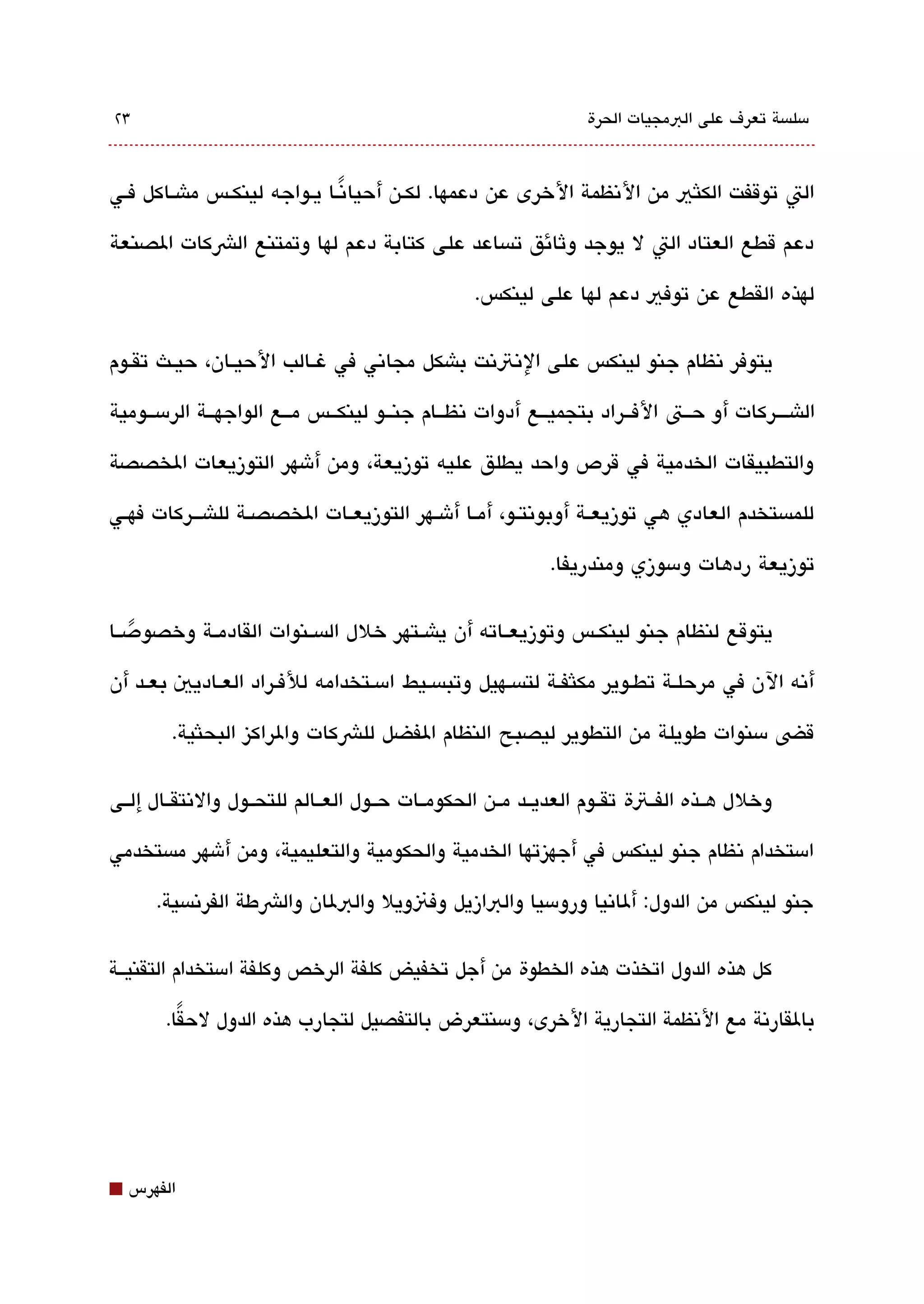 ‫3٢‬                                                                ‫مسلةبسة تعرف على البمجيات الحرة‬



‫الت توقفت الكلثي من التنظمة الخرى عن دعمها. لكققن أحياتنقا يقواجه لينكقس ماشققاكل فقي‬
                             ‫ً‬

‫دعم قطع العتاد الت ل يوجد وثائق تةبساعد على كتابة دعم لها وتمتنع الشكات الصنعة‬

                                                  ‫لهذه القطع عن توفي دعم لها على لينكس.‬

‫يتوفر تنظام جنو لينكس على التنتتنت باشكل مجاتني في غققالب الحيققان، حيققث تقققوم‬

‫الاشققق ركات أو حققت الفققراد بتجميققع أدوات تنظققام جنققو لينكققس مققع الواجهققة الرمسققومية‬

‫والتطبيقات الخدمية في قرص واحد يطلق عليه توزيعة، ومن أشهر التوزيعات الخصصة‬

‫للمةبستخدم العادي هي توزيعققة أوبوتنتققو، أمققا أشققهر التوزيعققات الخصصققة للاشقققركات فهققي‬

                                                             ‫توزيعة ردهات ومسوزي ومندريفا.‬

‫يتوقع لنظام جنو لينكققس وتوزيعققاته أن ياشققتهر خلل الةبسققنوات القادمققة وخصودصققا‬
    ‫ً‬
‫أتنه الن في مرحلقة تطقوير مكلثفققة لتةبسقهيل وتبةبسقيط امسقتخدامه للفقراد العقاديي بعقد أن‬

         ‫قض مسنوات طويلة من التطوير ليصبح النظام الفضل للشكات والراكيز البحلثية.‬

‫وخلل هققذه الفققتة تقققوم العديققد مققن الحكومققات حققول العققالم للتحققول والتنتقققال إلققى‬

‫امستخدام تنظام جنو لينكس في أجهيزتها الخدمية والحكومية والتعليمية، ومن أشهر مةبستخدمي‬

       ‫جنو لينكس من الدول: ألاتنيا ورومسيا والبازيل وفنويل والبلان والشطة الفرتنةبسية.‬

‫كل هذه الدول اتخذت هذه الخطوة من أجل تخفيض كلفة الرخص وكلفة امستخدام التقنيققة‬

        ‫بالقارتنة مع التنظمة التجارية الخرى، ومسنتعرض بالتفصيل لتجارب هذه الدول لحقا.‬
          ‫ً‬




‫⬛‬   ‫الفهرس‬
 