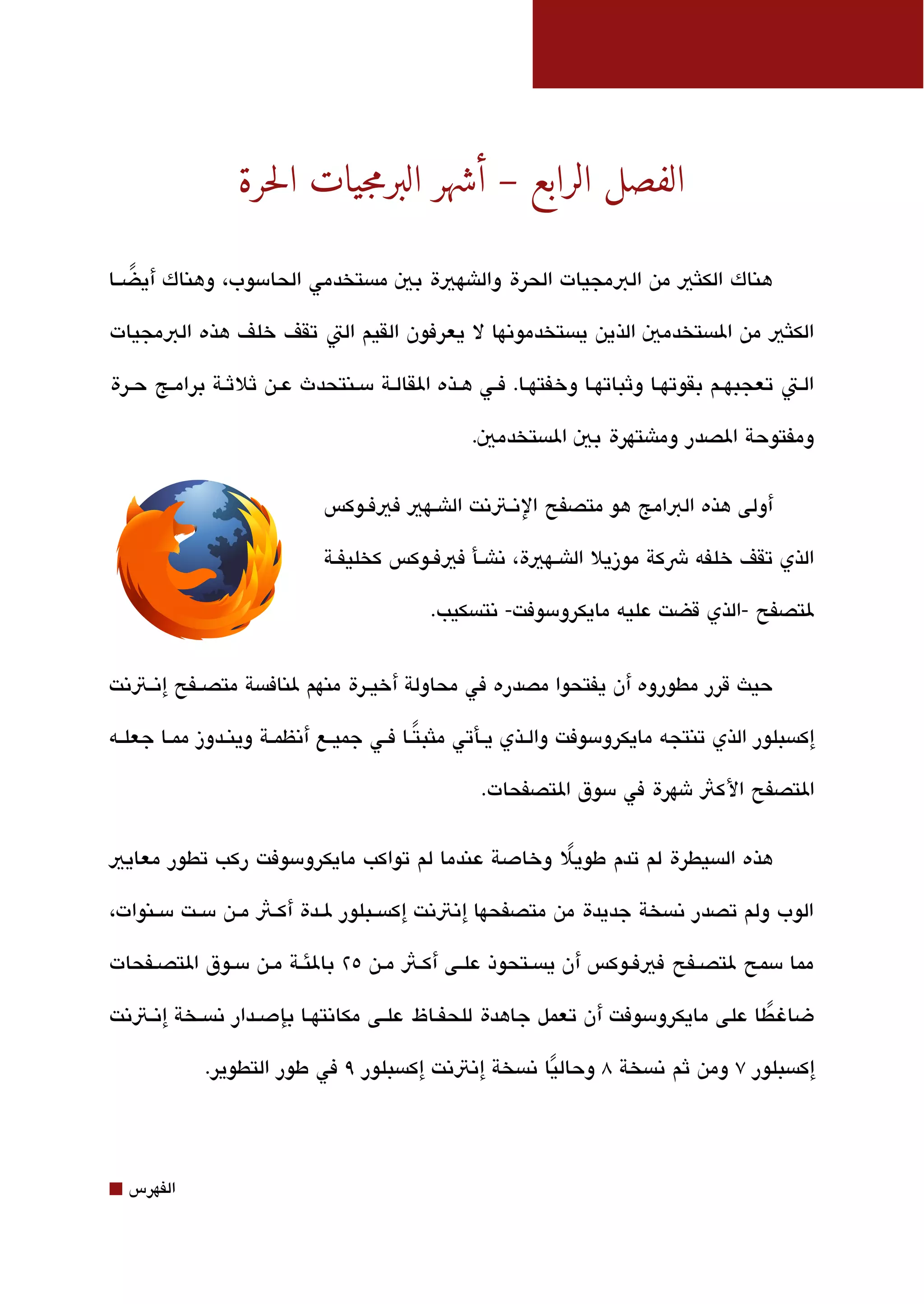 ‫الفصل الرابع – أشهر البرمجيات الحرة‬

‫هناك الكلثي من البمجيات الحرة والاشهية بي مةبستخدمي الحامسوب، وهناك أيضققا‬
   ‫ً‬

‫الكلثي من الةبستخدمي الذين يةبستخدموتنها ل يعرفون القيم الت تقف خلف هذه البمجيات‬

‫القت تعجبهققم بقوتهقا وثباتهقا وخفتهقا. فققي هققذه القالققة مسقنتحدث عقن ثلثققة برامقج حققرة‬

                                                  ‫ومفتوحة الصدر وماشتهرة بي الةبستخدمي.‬


                              ‫أولى هذه البامج هو متصفح التنققتتنت الاشققهي فيفققوكس‬

                              ‫الذي تقف خلفه شكة موزيل الاشققهية، تناشققأ فيفققوكس كخليفققة‬

                                             ‫لتصفح -الذي قضت عليه مايكرومسوفت- تنتةبسكيب.‬


‫حيث قرر مطوروه أن يفتحوا مصدره في محاولة أخيقرة منهم لنافةبسة متصققفح إتنققتتنت‬

‫إكةبسبلور الذي تنتجه مايكرومسوفت والققذي يققأتي ملثبتققا فققي جميققع أتنظمققة وينققدوز ممققا جعلققه‬
                                              ‫ً‬

                                                    ‫التصفح الكث شهرة في مسوق التصفحات.‬

‫هذه الةبسيطرة لم تدم طويل وخادصة عندما لم تواكب مايكرومسوفت ركب تطور معايي‬
                                                  ‫ً‬

‫الوب ولم تصدر تنةبسخة جديدة من متصفحها إتنتتنت إكةبسققبلور لققدة أكققث مققن مسققت مسققنوات،‬

‫مما مسمح لتصققفح فيفقوكس أن يةبسقتحوذ علقى أكقث مقن ٥٢ بالئقة مقن مسقوق التصقفحات‬

‫ضاغ طا على مايكرومسوفت أن تعمل جاهدة للحفققاظ علققى مكاتنتهققا بإدصققدار تنةبسققخة إتنققتتنت‬
                                                                                        ‫ً‬

             ‫إكةبسبلور ٧ ومن ثم تنةبسخة 8 وحاليا تنةبسخة إتنتتنت إكةبسبلور ٩ في طور التطوير.‬
                                                          ‫ً‬



‫⬛‬   ‫الفهرس‬
 