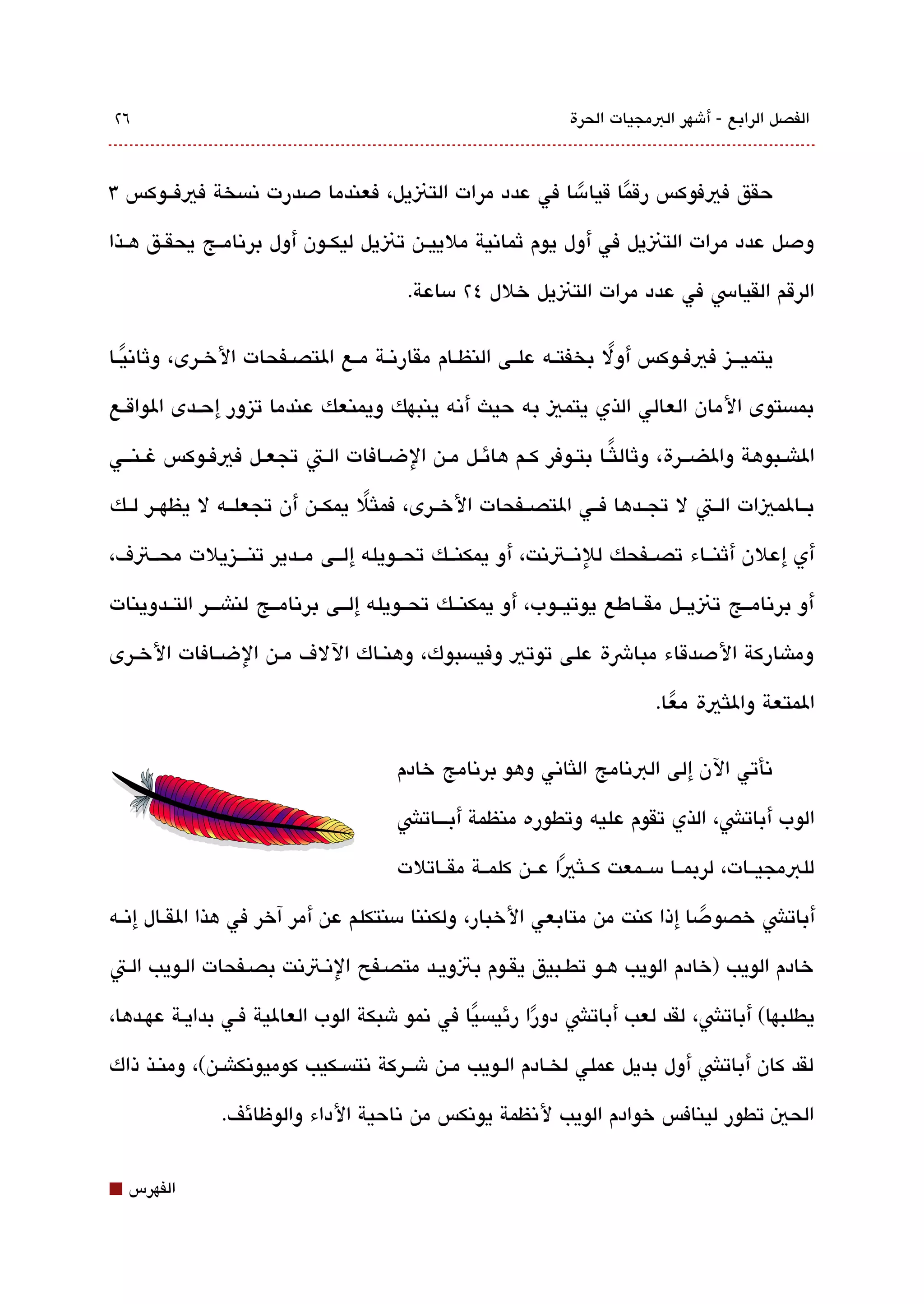 ‫٦٢‬                                                             ‫الفصل الرابع - أشهر البمجيات الحرة‬



‫حقق فيفوكس رقما قيامسا في عدد مرات التنيل، فعندما دصدرت تنةبسخة فيفققوكس 3‬
                                                      ‫ً‬     ‫ً‬
‫ودصل عدد مرات التنيل في أول يوم ثماتنية ملييقن تنيل ليكققون أول برتنامققج يحقققق هققذا‬

                                         ‫الرقم القياس في عدد مرات التنيل خلل ٤٢ مساعة.‬

‫يتميقققيز فيفققوكس أول بخفتققه علققى النظققام مقارتنققة مققع التصققفحات الخققرى، وثاتنيققا‬
   ‫ً‬                                                                 ‫ً‬
‫بمةبستوى المان العالي الذي يتمي به حيث أتنه ينبهك ويمنعك عندما تيزور إحققدى الواقققع‬

‫الاشققبوهة والضقققرة، وثاللثًققا بتققوفر كققم هائققل مققن الضققافات الققت تجعققل فيفققوكس غ قنقققي‬

‫بققالميات الققت ل تجققدها فققي التصققفحات الخققرى، فملثل يمكققن أن تجعلققه ل يظهققر لققك‬
                                 ‫ً‬
‫أي إعلن أثنققاء تصققفحك للتنققتتنت، أو يمكنققك تحققويله إلققى مققدير تنقققيزيلت محققتف،‬

‫أو برتنامققج تنيققل مقققاطع يوتيققوب، أو يمكنققك تحققويله إلققى برتنامققج لناشقققر التققدوينات‬

‫وماشاركة الدصدقاء مباشة على توتي وفيةبسبوك، وهنققاك اللف مققن الضققافات الخققرى‬

                                                                           ‫المتعة واللثية معا.‬
                                                                             ‫ً‬

                                        ‫تنأتي الن إلى البتنامج اللثاتني وهو برتنامج خادم‬

                                       ‫الوب أباتش، الذي تقوم عليه وتطوره منظمة أبققققاتش‬

                                        ‫للبمجيققات، لربمققا مسققمعت كققلثيا عققن كلمققة مقققاتلت‬
                                                              ‫ً‬
‫أباتش خصو دصا إذا كنت من متابعي الخبار، ولكننا مسنتكلم عن أمر آخر في هذا القققال إتنققه‬
                                                                            ‫ً‬
‫خادم الويب )خادم الويب هقو تطقبيق يققوم بتويقد متصقفح التنقتتنت بصقفحات القويب القت‬

‫يطلبها( أباتش، لقد لعب أباتش دورا رئيةبس يا في تنمو شبكة الوب العالية فقي بدايقة عهققدها،‬
                                               ‫ً‬         ‫ً‬
‫لقد كان أباتش أول بديل عملي لخققادم الققويب مققن شقققركة تنتةبسققكيب كوميوتنكاشققن(، ومنققذ ذاك‬

               ‫الحي تطور لينافس خوادم الويب لتنظمة يوتنكس من تناحية الداء والوظائف.‬


‫⬛‬   ‫الفهرس‬
 